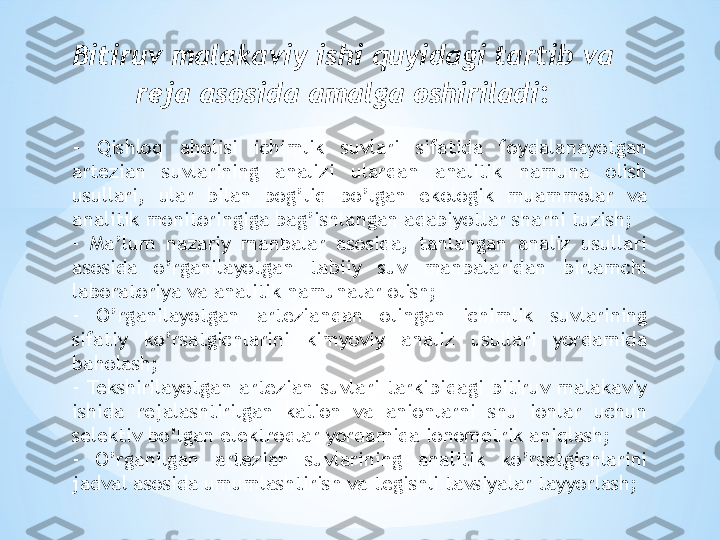 -  Qishloq  aholisi  ichimlik  suvlari  sifatida  foydalanayotgan 
artezian  suvlarining  analizi  ulardan  analitik  namuna  olish 
usullari,  ular  bilan  bog’liq  bo’lgan  ekologik  muammolar  va 
analitik monitoringiga bag’ishlangan adabiyotlar sharhi tuzish;
-  Ma’lum  nazariy  manbalar  asosida,  tanlangan  analiz  usullari 
asosida  o’rganilayotgan  tabiiy  suv  manbalaridan  birlamchi 
laboratoriya va analitik namunalar olish;
-  O’rganilayotgan  arteziandan  olingan  ichimlik  suvlarining 
sifatiy  ko’rsatgichlarini  kimyoviy  analiz  usullari  yordamida 
baholash;
-  Tekshirilayotgan  artezian  suvlari  tarkibidagi  bitiruv  malakaviy 
ishida  rejalashtirilgan  kation  va  anionlarni  shu  ionlar  uchun 
selektiv bo’lgan elektrodlar yordamida ionometrik aniqlash;
-  O’rganilgan  artezian  suvlarining  analitik  ko’rsatgichlarini 
jadval asosida umumlashtirish va tegishli tavsiyalar tayyorlash;Bitiruv malakaviy ishi quyidagi tartib va 
reja asosida amalga oshiriladi : 