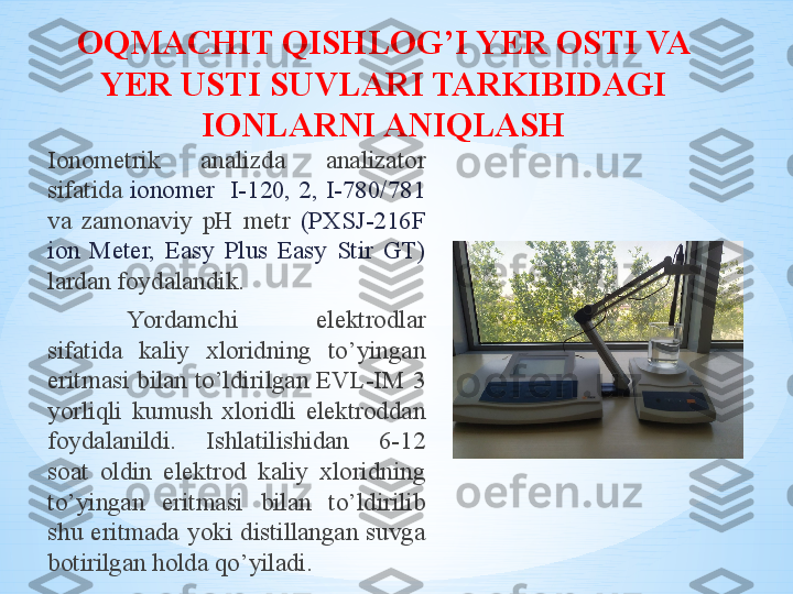 OQMACHIT QISHLOG’I YER OSTI VA 
YER USTI  SUV LAR I TARKIBIDAGI  
IONLARNI ANIQLASH
Ionometrik  analizda  analizator 
sifatida  ionomer    I-120,  2,  I-780/781 
va  zamonaviy  pH  metr  (PXSJ-216F 
ion  Meter,  Easy  Plus  Easy  Stir  GT) 
lardan foydalandik. 
Yordamchi  elektrodlar 
sifatida  kaliy  xloridning  to’yingan 
eritmasi  bilan  to’ldirilgan  EVL-IM  3 
yorliqli  kumush  xloridli  elektroddan 
foydalanildi.  Ishlatilishidan  6-12 
soat  oldin  elektrod  kaliy  xloridning 
to’yingan  eritmasi  bilan  to’ldirilib 
shu  eritmada  yoki  distillangan  suvga 
botirilgan holda qo’yiladi . 