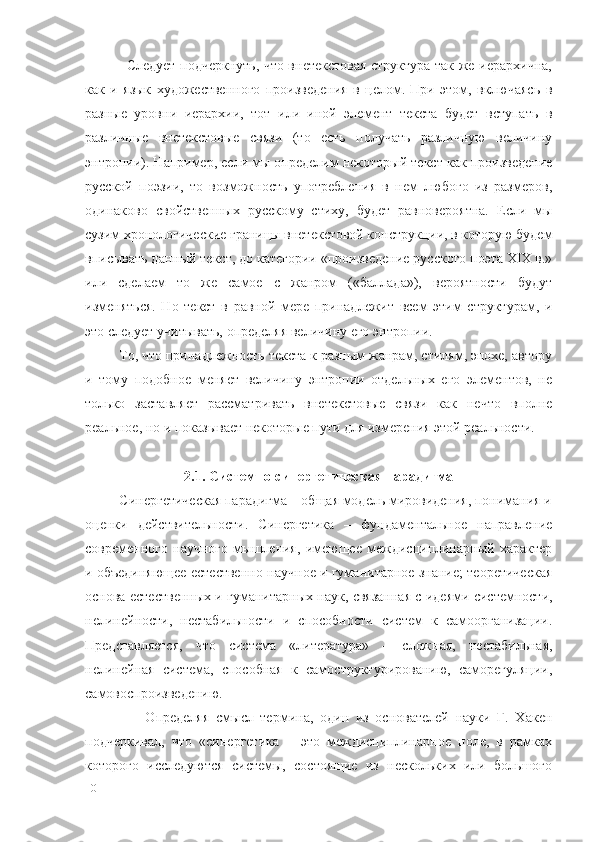                  Следует подчеркнуть, что внетекстовая структура так же иерархична,
как   и   язык   художественного   произведения   в   целом.   При   этом,   включаясь   в
разные   уровни   иерархии,   тот   или   иной   элемент   текста   будет   вступать   в
различные   внетекстовые   связи   (то   есть   получать   различную   величину
энтропии). Например, если мы определим некоторый текст как произведение
русской   поэзии,   то   возможность   употребления   в   нем   любого   из   размеров,
одинаково   свойственных   русскому   стиху,   будет   равновероятна.   Если   мы
сузим хронологические границы внетекстовой конструкции, в которую будем
вписывать данный текст, до категории «произведение русского поэта XIX в.»
или   сделаем   то   же   самое   с   жанром   («баллада»),   вероятности   будут
изменяться.   Но   текст   в   равной   мере   принадлежит   всем   этим   структурам,   и
это следует учитывать, определяя величину его энтропии.
         То, что принадлежность текста к разным жанрам, стилям, эпохе, автору
и   тому   подобное   меняет   величину   энтропии   отдельных   его   элементов,   не
только   заставляет   рассматривать   внетекстовые   связи   как   нечто   вполне
реальное, но и показывает некоторые пути для измерения этой реальности.
2.1. Системно-синергетическая парадигма
         Синергетическая парадигма – общая модель мировидения, понимания и
оценки   действительности.   Синергетика   –   фундаментальное   направление
современного   научного   мышления,   имеющее   междисциплинарный   характер
и объединяющее естественно-научное и гуманитарное знание; теоретическая
основа естественных и гуманитарных наук, связанная с идеями системности,
нелинейности,   нестабильности   и   способности   систем   к   самоорганизации.
Представляется,   что   система   «литература»   –   сложная,   нестабильная,
нелинейная   система,   способная   к   самоструктурированию,   саморегуляции,
самовоспроизведению.
                  Определяя   смысл   термина,   один   из   основателей   науки   Г.   Хакен
подчеркивал,   что   «синергетика   –   это   междисциплинарное   поле,   в   рамках
которого   исследуются   системы,   состоящие   из   нескольких   или   большого
10 