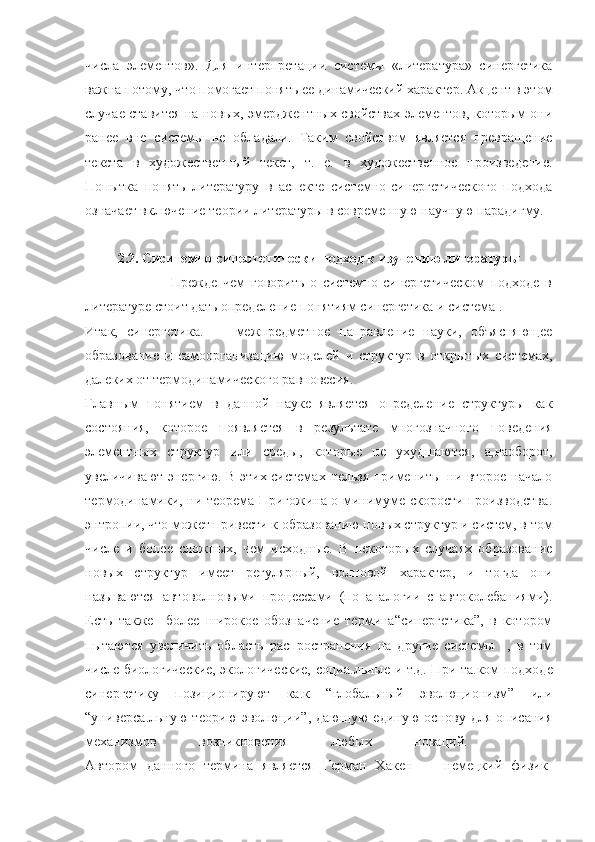 числа   элементов».   Для   интерпретации   системы   «литература»   синергетика
важна потому, что помогает понять ее динамический характер. Акцент в этом
случае ставится на новых, эмерджентных свойствах элементов, которым они
ранее   вне   системы   не   обладали.   Таким   свойством   является   превращение
текста   в   художественный   текст,   т.   е.   в   художественное   произведение.
Попытка   понять   литературу   в   аспекте   системно-синергетического   подхода
означает включение теории литературы в современную научную парадигму.
2.2. Сиситемно-синергетически подход к изучению литературы
                  Прежде   чем   говорить   о   системно-синергетическом   подходе   в
литературе стоит дать определение понятиям синергетика и система .
Итак,   синергетика.   —   межпредметное   направление   науки,   объясняющее
образование   и   самоорганизацию   моделей   и   структур   в   открытых   системах,
далеких от термодинамического равновесия.
Главным   понятием   в   данной   науке   является   определение   структуры   как
состояния,   которое   появляется   в   результате   многозначного   поведения
элементных   структур   или   среды,   которые   не   ухудшаются,   а	
, наоборот,
увеличивают энергию. В этих системах нельзя применить   ни второе начало
термодинамики, ни теорема Пригожина о минимуме скорости производства	
.
энтропии, что может привести к образованию новых структур и систем, в том
числе   и   более   сложных,   чем   исходные.   В   некоторых   случаях   образование
новых   структур   имеет   регулярный,   волновой   характер,   и   тогда   они
называются   автоволновыми   процессами   (по   аналогии   с   автоколебаниями).
Есть   также     более   широкое   обозначение   термина“синергетика”,   в   котором
пытаются   увеличить   область   распространения   на   другие   системы     ,   в   том
числе биологические, экологические, социа	
. льные и т.д. При та	. ком подходе
синергетику   позиционируют   ка	
. к   “глобальный   эволюционизм”   или
“универса	
. льную   теорию   эволюции”,   дающую   единую   основу   для   описания
механизмов   возникновения   любых   новаций.    
Автором   данного   термина   является   Герман   Хакен   —   немецкий   физик-
11 