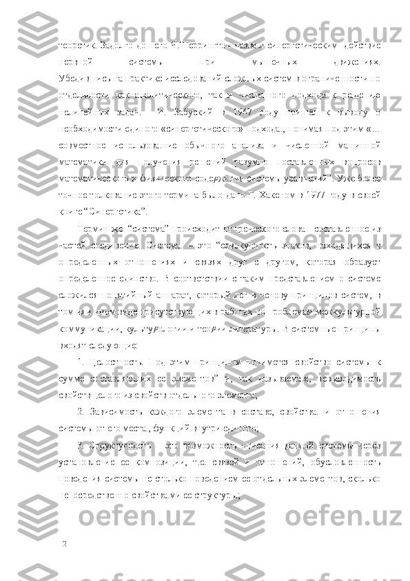 теоретик. Задолго до него Ч.Шеррингтон назва. л синергетическим   действие
нервной   системы   при   мышечных   движениях.
Убедившись на практике исследований сложных систем в ограниченности по
отдельности   как   аналитического,   так   и   численного   подхода   к   решению
нелинейных   задач.     И.   Забуский   в   1967   году   пришёл   к   выводу   о
необходимости единого «синергетического» подхода	
. , понимая под этим «…
совместное   использова	
. ние   обычного   анализа   и   численной   машинной
математики   для   получения   решений   разумно   поставленных   вопросов
математического и физического соде	
ρ жания системы уравнений”. Уже более
точное толкование этого термина было дано Г. Хакеном в 1977 году в своей
книге “Синергетика”.
Термин же  “система” происходит от греческого слова - составленное из
частей   соединение.   Система	
.   –   это   “совокупность   знаков,   находящихся   в
определенных   отношениях   и   связях   друг   с   другом,   которая   образует
определенное   единство.   В   соответствии   с   таким   представлением   о   системе
сложился   понятийный   аппарат,   который   лег   в   основу   принципов   систем,   в
том или ином виде присутствующих в работах по проблемам межкультурной
коммуникации, культу ρ
ологии и тео ρ
ии литературы. В системные принципы
входят следующие:
1.   Целостность.   Под   этим   принципом   понимется   свойство   системы   к
сумме   составляющих   ее   элементов”   и,   так   называема	
. я,   невыводимость
свойств целого из свойств отдельного элемента;
2.   Зависимость   каждого   элемента   в   составе,   свойства	
.   и   отношения
системы от его места	
. , функций внутри единого; 
3.   Структурность   –   это   возможность   описания   данной   системы   через
установление   ее   композиции,   т.е.   связей   и   отношений,   обусловленность
поведения системы не столько поведением ее отдельных элементов, сколько
непосредственно свойства	
. ми ее структуры;
12 