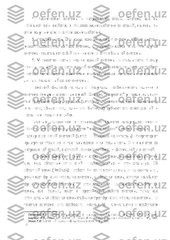 4.   Взаимосвязи   системы   и   окружающей   среды.   Система   как   бы
проявляет   свои   свойства   в   процессе   взаимодействия   со   средой,   являясь   при
этом ведущим компонентом взаимодействия.
5.   Иерархичность.   Это   когда   каждый   элемент   системы   в   свою   очередь
может   рассматриваться   как   система,   а  рассматриваемая   в   данном   случае
система	
  представляет собой один из компонентов большей системы.
6.   Множественность   описания   каждой   системы   по   отдельности.   В   силу
принципиальной сложности каждой системы ее адекватное познание требует
построения   множества   различных   моделей,   каждая   из   которых   описывает
лишь определенный аспект системы 1
.
Немецкий   философ   гениально   предугадал   необходимость   наличия   в
системепрямых и косвенных связей. Система “искусство” у Гегеля выглядит
так: 1) субъект продуцирующий (автор), 2) произведение, имеющее характер
внешнего,   обыденного,   наличного   бытия,   3)   субъект   его   созерцающий   и
перед ним преклоняющийся.
Главным   положением   в   произведении   является   следующее:   именно
прочитанное произведение является “местом встречи” автора и читателя
Наряду с основной системой (автор – произведение-читатель)  присутствуют
культурная   традиция   и   так   называемая   иная   реальность .   Они   являются   ее
окружающей средой, с которой происходит обмен информацией и энергией.
В   системе   выявляют   прямые   и   косвенные   связи,   выделяются   при   этом
два   вида   обратных   отношений–   положительные   и   отрицательные.   Об
обратной   связи   ( f	
εε dback )   Норберт   Винер   говорит   довольно   положительно   ,
усиливает   функционирование   системы,   а   обратная   связь,   которая   ослабляет
функционирование   системы   –   отрицательной.   Положительная   обратная
связь,   как   правило,   ведет   к   неустойчивой   работе   системы,   тогда   как
отрицательная обратная связь стабилизирует функционирование системы .  По
текстам   современного   сербского   писателя   М.   Павича   активно   «работает»
1
Садовский   В.Н.   Система   //   Философский   энциклопедический   словарь.   –   М.,   1983.   С.610.   См.   таке:
Блауберг   И.В. ,   Юдин   Э.Г.   Системный   подход   //   Философский   энциклопедический   словарь.   –   М.,   1989.
Уемов А.И.  Системный подход и общая теория систем. – М., 1978.
13 