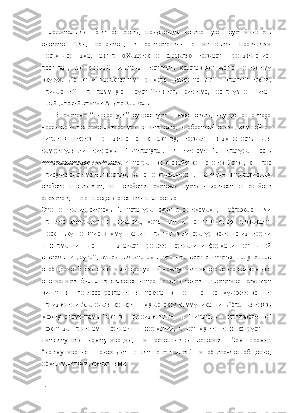 положительная   обратная   связь,   придающая   осознанную   неустойчивость
системе.   Так,   например,   в   соответствии   с   игровыми   правилами
постмодернизма,   автор   «Хазарского   словаря»   создает   произведение-
ресторан,   где   каждый   читатель-посетитель   «составляет   меню   по   своему
вкусу».   Об   этом   характерном   примере   положительной   обратной   связи,
придающей   программную   неустойчивость   системе,   остроумно   писал
швейцарский критик Андре Клавель. 
В   системе   “литература”   существует   прямая   связь,   идущая   от   автора
через   произведение   литературы   к   читателю,   и   обратной   связи,   идущей   от
читателя   через   произведение   к   автору,   создает   возможность   для
саморегуляции   системы   “литература”.   В   системе   “литература”   есть
интегративное   свойство .   Интегративное   свойство   –   это   свойство,   которое
присуще системе полностью, но не по отдельности.  Наличие интегративных
свойств   показывает,   что   свойства   системы   пусть   и   зависят   от   свойств
элеметов, но не определяются ими полностью.
Это     описание   системы   “литература”   сходно   со   схемами,   отображающими
процесс   литературного   диалога,   хотя   они   и   не   полностью   совпадают.
Поскольку   понятие   коммуникации   пришло   в   литературоведение   из   теории
информации,   где   оно   означает   процесс   передачи   информации   от   одной
системы   к   другой,   конечным   итогом   этого   процесса   считается   полученное
сообщение. В языковой и литературной коммуникации его завершением для
специалиста-филолога   является   интерпретация   текста.   В   эстетике   результат
видят   в   процессе превращения   текста   в   полноценное   художественное
произведение благодаря конкретному   аспекту коммуникации. Обратная связь
между   элементами   “автор   –   произведение”   и   “читатель   –   произведение”
лежит   за   пределами   передачи   информации,   а   потому   ее   не   фиксирует   ни
литературная   коммуникация,   ни   рецептивная   эстетика.   Сам   термин
“коммуникация   происходит   от   лат.   communicatio   и   обозначает   общение,
обмен мыслями, сведениями.
14 