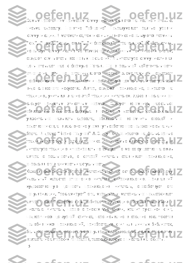 Самым простейшим примером коммуникации   является   написание и отсылка
письма   адресату.   Понятие   “общение”   подразумевает   разные   уровни
коммуникации. В математике, технике и лингвистике используются термины
“код”,   “шум”,   “канал   связи”,   “информация”,   “трансляция”.   Кибернетики,
используя   коммуникативные   возможности   различных   технических   систем,
создают   компьютеры   все   новых   поколений.   В   литературе   коммуникативная
цепь   отсылает   нас   к   формуле   Гегеля.   Но   в   реальной   действительности
отношения   эти   не   ограничиваются   тремя   элементами   и   содержат
необходимые опоры в реальности и предшествующем опыте литературы как
виде   словесного   искусства.   Автор,   создавая   произведение,   опирается   на
традицию,   учитывая   знание   этой   традиции   читателем.   Даже   в   послании   он
следует   принятым   этикетным   нормам.   Следует   вспомнить,   насколько
обязательна   была   эта   формула   в   письме   в   деревню,   где   следовало
уважительно   называть   адресата,   обязательно   вспомнить   соседей   и
родственников, а  в заключение упомянуть собственное положение сына или
брата.   В   драме   “Борис   Годунов”   А.С.   Пушкин   опирается   на   фольклорные
традиции   легенды   о   царе-изгнаннике.   Но   и   самые   известные   новаторы   в
литературе   традицию   игнорировать   не   смогут.   Не   менее   существенна   связь
автора   с   реальностью,   с   которой   читатель   сравнивает   произведение,
определяя его значимость и актуальность. 
Каждая   система   приобретает   материальный   аспект   благодаря   имеющему
идеальный   характер   отношению   читателя   к   произведению.   Признавший
художественную   ценность   произведения   читатель,   способствует   его
популяризации,   “рекламирует”   его,   морально   и   материально   поддерживает
автора   –   своего современника, собирает информацию об ушедшем из жизни
писателе.   Читатель,   порою   с   риском   для   жизни,   хранит   рукописи   книг,
подвергшиеся   цензурной   критике,   переписывание   в   средние   века   текстов
полюбившихся   произведений,   приобретение   книг   для   личных   библиотек,
большие тиражи и переиздания популярных произведений и связанное с этим
возрастание авторских гонораров, рассказываемые о писателях анекдоты.
15 