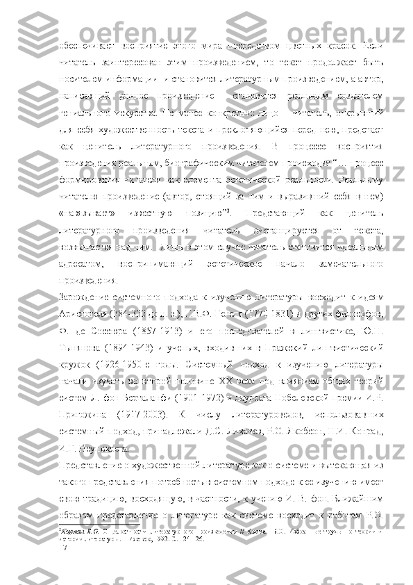 обеспечивает   восприятие   этого   мира   посредством   цветных   красок.   Если
читатель   заинтересован   этим   произведением,   то   текст   продолжает   быть
носителем информации  и становится литературным произведением, а автор,
написавший   данное   произведение     становится   реальным   создателем
гениального   искусства.   Не   менее   конкретное   лицо   –   читатель,   открывший
для   себя   художественность   текста   и   преклоняющийся   перед   нею,   предстает
как   ценитель   литературного   произведения.   В   процессе   восприятия
произведения реальным, биографическим читателем происходит “… процесс
формирования   читателя   как   элемента   эстетической   реальности.   Реальному
читателю   произведение   (автор,   стоящий   за   ним   и   выразивший   себя   в   нем)
«навязывает»   известную   позицию” 2
.   Предстающий   как   ценитель
литературного   произведения   читатель   дистанцируется   от   текста,
возвышается  над  ним.   Лишь в этом  случае  читатель  становится  идеальным
адресатом,   воспринимающий   эстетическое   начало   замечательного
произведения. 
Зарождение   системного   подхода   к   изучению   литературы   восходит   к   идеям
Аристотеля (384-322 до н. э.), Г.В.Ф. Гегеля (1770-1831) и других философов,
Ф.   де   Соссюра   (1857-1913)   и   его   последователей   в   лингвистике,   Ю.Н.
Тынянова   (1894-1943)   и   ученых,   входивших   в   Пражский   лингвистический
кружок   (1926-1950-е   годы.   Системный   подход   к   изучению   литературы
начали   изучать   во   второй   половине   XX   века   под   влиянием   общих   теорий
систем Л. фон Берталанфи (1901-1972) и лауреата Нобелевской премии И.Р.
Пригожина   (1917-2003).   К   числу   литературоведов,   использовавших
системный подход, принадлежали Д.С. Лихачев, Р.О. Якобсон, Н.И. Конрад,
И.Г. Неупокоева.
Представление о художественной литературе как о системе и вытекающая из
такого представления потребность в  системном подходе  к ее изучению имеет
свою традицию, восходящую, в частности, к учению И. В. фон. Ближайшим
образом   представление   о   литературе   как   системе   восходит   к   работам   Р.О.
2
Корман   Б.О.   О   целостности   литературного   произведения   //   Корман   Б.О.   Избранные   труды   по   теории   и
истории литературы. – Ижевск, 1992. С. 124-126.
17 