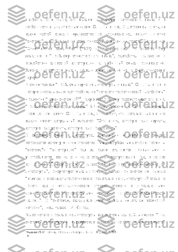 Якобсона   20-х   годов,   его   мыслям   о   системе   поэтического   языка   и   в
особенности к плодотворным идеям Ю.Н. Тынянова. Он, стремясь понять, из
каких   частей   создано   художественное   произведение,   вводит   понятие
“система”   для   обозначения   семантической   композиции   текста.   Свою   книгу
“Стихотворная   семантика”   (1923)   он   переименовал   по   собственному
желанию   в   “Проблему   стихотворного   языка”,   разработал   положения   о
воздействии   словесной   конструкции   на   глубинный   смысл   произведения.
Замеченные   автором   мысли,   оказали   заметное   влияние   на   филологическую
науку.
В своих тезисах “Проблемы изучения литературы и языка” Ю.Н. Тынянов   в
первую очередь выдвигает требование “четкости теоретической платформы”
и развития “науки системной” 3
. Такую же проблему  рассматривает его книга
“Проблемы   стихотворного   языка”   Б.В.   Томашевским.     В   1944   г.   на   вечере,
посвященном памяти Ю.Н. Тынянова, он говорит, что поставленные в книге
задачи   имеют   актуальный   характер:   “Это   книга,   которую   надо   изучать,
которую надо усвоить, которую надо продолжить”.
О   системной   связи   в   литературе,   композиции   и   глубинного   смысла
встречается  затем  у многих отечественных  и зарубежных  авторов.  Термины
“система ” и   “конструкция”   раз   за   разом   становятся   привычными   и
употребляются   все   чаще   и   чаще   среди   литературоведов.   Так,   в   основе
концепции   И.Г.   Неупокоевой,   положенной   в   основу   “Истории   всемирной
литературы”, присутствует мысль о том, что   только при системном подходе
“возможно воссоздать теоретическое представление о литературной среде не
просто   как   о   хронологическом   отрезке   времени   с   определенными
доминантными   и   второстепенными   чертами...   но   как   о   динамическом
целом...” .   О   “системах,   складывающихся   на   больших   этапах   всемирной
истории”, писал также Н.И. Конрад.
Более   четкое   определение   литературы   как   системы   дал   Д.С.   Лихачев:   “Под
системой   литературы   я   подразумеваю   определенное   соотношение   ее   частей
3
Тынянов Ю.Н.  Поэтика. История литературы. Кино. – М., 1977. С. 282.
18 