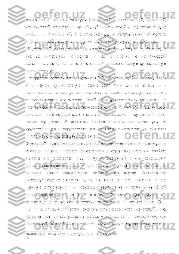 между   собой:   видов   литературы   (переводной   и   оригинальной,   церковной,
исторической,   естественнонаучной,   публицистической   и   пр.),   ее   жанров,   ее
отдельных произведений. В понятие системы литературы входит кроме того
и   отношение   литературы   к   другим   областям   культуры:   к   науке,   религии,
общественной   мысли,   различным   искусствам,   фольклору   и   пр.   Наконец,   к
системе   литературы   относится   и   ее   отношение   к   исторической
действительности ,   соотношение   с   которой   составляет   самую   существенную
часть системы” .
Нетрудно   подметить,   что   академиков   Н.И.   Конрада,   Д.С.   Лихачева,   как   и
И.Г.   Неупокоеву,   интересуют   прежде   всего   региональные,   зональные   и
национальные   литературные   системы,   а   также   литературные   эпохи,
рассматриваемые   как   система.   Такой   подход   может   быть   реализован   по
преимуществу   в   пределах   исторического   метода,   “лишь   при   органическом
сочетании его с  методом  сравнительным”. Оговорка И.Г. Неупокоевой носит
весьма   существенный   характер.   Вопрос   о   разделении   литературы   на
художественную и нехудожественную через уточнение системных признаков
в приведенных положениях не ставится.
Системный подход рассматривали в области естественных и точных наук, но
также   он   получил   широкое   применение   и   в   кругу   гуманитарных   наук.Это
является   вполне   естественным,   потому   что   системный   подход   представляет
собою   направление   методологии   специально   –   научного   познания,   в   основе
которого   лежит   исследование   объектов   как   систем.   Современное
литературоведение   является   одним   из   видов   данного   познания.   В   его
научную   структуру   вошли   представления,   понятия   и   термины   из   общей
теории   систем,   но   и   из   такой   специальной   научной   дисциплины,   как
занимающаяся   сложными   системами   синергетика.   И   все   же   слова   Ю.Н.
Тынянова  о том, что “история  системы есть  в свою  очередь  система” 4
, пока
остаются   для   литературоведов   скорее   «протоколом   о   намерениях»,   чем
программой действий. Одна из причин  данной мысли видится в том, что еще
4
Тынянов Ю.Н.  Поэтика. История литературы. Кино. – М., 1977. С. 282.
19 