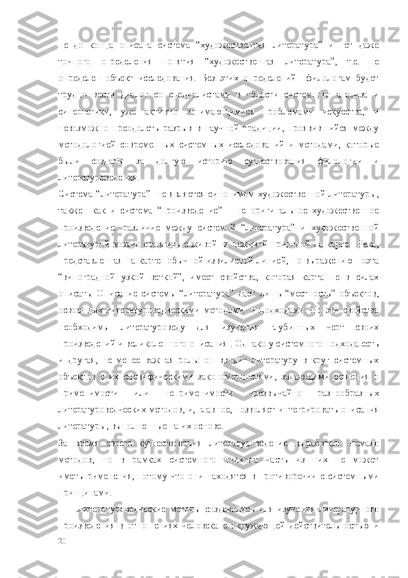 не   до   конца   описана   система   “художественная   литература”   и   нет   даже
точного   определения   понятия   “художественная   литература”,   т.е.   не
определен   объект   исследования.   Без   этих   определений     филологам   будет
трудно   вести   диалог   со   специалистами   в   области   системного   анализа   и
синергетики,   уже   активно   занимающимися   проблемами   искусства,   и
невозможно   преодолеть   разрыв   в   научной   традиции,   проявившийся   между
методологией   современных   системных   исследований   и   методами,   которые
были   созданы   за   долгую   историю   существования   филологии   и
литературоведения. 
Система “литература”    не является  синонимом  художественной литературы,
также     как   и   система   “произведение”   –   не   оригинальное   художественное
произведение:   различие   между   системой   “литература”   и   художественной
литературой можно сравнить с живой   и неживой природой на карте.   Река,
представленная на карте   обычной извилистой линией, по выражению поэта
“виноградной   узкой   веткой”,   имеет   свойства,   которая   карта   не   в   силах
описать.   Описание   системы   “литература”   дает   лишь   “местность”   объектов,
освоенных   литературоведческими   методами     и   подходами.   Но   эти   свойства
необходимы   литературоведу   для   изучения   глубинных   черт   своих
произведений и великолепного описания . Однако у системного подхода есть
и   другая,   не   менее   важная   роль:   он   вводит   литературу   в   круг   системных
объектов   с   их   специфическими   закономерностями,   задающими   решения   о
применимости   или   неприменимости   чрезвычайно   разнообразных
литературоведческих методов, и, главное, позволяет интегрировать описания
литературы, выполненные на их основе.
За   время   своего   существования   литературоведение   выработало   немало
методов,   но   в   рамках   системного   подхода   часть   из   них   не   может
иметьприменения,  потому  что   они  находятся   в  противоречии   с  системными
принципами. 
Литературоведческие   методы   создавались   для   изучения   литературного
произведения   в   отношениях   человека   с   окружающей   действительностью   и
20 