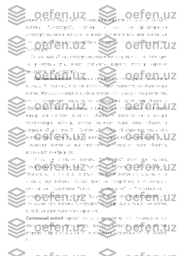 связях   вне   этой   реальности.   Произведение     является   лишь   одной   из   части
системы   “литература”,   поэтому   ни   один   из   существующих
литературоведческих   методов   не   может   соответствовать   всем   системным
принципам   и   играть   роль   универсального   метода   по   отношению   к   системе
“литература”. 
Однако   каждый   из   литературоведческих   методов,   если   он   не   претендует
на   универсальность,   может   открывать   какую-то   сторону   изучения
художественной литературы.
Системный подход   –   направление в методологии научного познания и
социальной   практики,   в   основе   которого   лежит   рассмотрение   объектов   как
систем. Методологическая специфика системного подхода определяется тем,
что   он   ориентирует   исследование   на   раскрытие   целостности   объекта   и
обеспечивающих его механизмов, на выявление многообразных типов связей
между   компонентами   сложного   объекта   и   сведение   их   в   единую
теоретическую   картину,   которая   включает   также   связи   объекта   с
окружающей   его   средой.     Системный   подход   обнаруживает   реальность
системы   там,   где   их   раньше   не   замечали   другие   методы   исследования,   и,
послеживая   системные   закономерности   в   поведении   таких   объектов,
заглядывает в их будущее. 
В   данном   описании   системы   “литература”   стоит   сам   человек,
представленный   элементами   “автор”   и   “читатель”.   Эти   элементы
обозначены,   но   они   еще   не   стали   предметом   системного   анализа   и   не
описаны   как   системы.   Однако   само   их   присутствие   в   относительно
автономных   подсистемах   “автор   –   произведение”   и   “произведение   –
читатель”   позволяет   говорить   о   большой   сложности   этих   подсистем   и   о
принадлежности   системы   “литература”   к   числу   целенаправленных   систем,
способных к саморазвитию и изучению. 
Системный   подход   изучает   принципы   художественного   произведения   или
всего   творческого   пути   автора   как   органического   целого   в   синтезе
структурно-функциональных   и   генетических   представлений   об   объекте.
21 