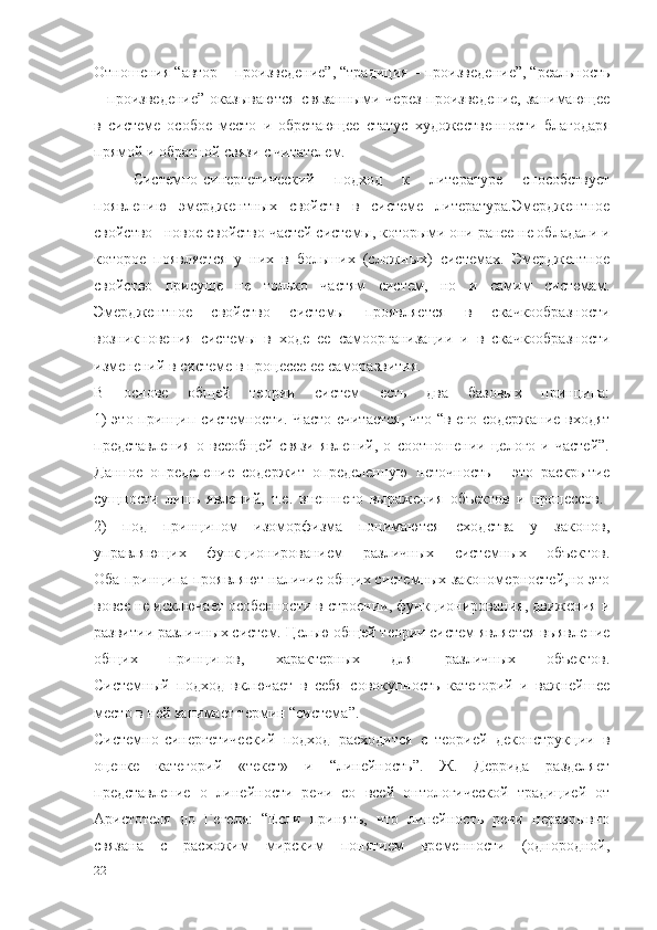 Отношения “автор  –  произведение”, “традиция  –  произведение”, “реальность
–   произведение”   оказываются   связанными   через   произведение,   занимающее
в   системе   особое   место   и   обретающее   статус   художественности   благодаря
прямой и обратной связи с читателем.
Системно-синергетический   подход   к   литературе   способствует
появлению   эмерджентных   свойств   в   системе   литература.Эмерджентное
свойство – новое свойство частей системы, которыми они ранее не обладали и
которое   появляется   у   них   в   больших   (сложных)   системах.   Эмерджентное
свойство   присуще   не   только   частям   систем,   но   и   самим   системам.
Эмерджентное   свойство   системы   проявляется   в   скачкообразности
возникновения   системы   в   ходе   ее   самоорганизации   и   в   скачкообразности
изменений в системе в процессе ее саморазвития.
В   основе   общей   теории   систем   есть   два   базовых   принципа:
1) это принцип системности. Часто считается,  что “в его содержание входят
представления   о   всеобщей   связи   явлений,   о   соотношении   целого   и   частей”.
Данное   определение   содержит   определенную   неточность   -   это   раскрытие
сущности   лишь   явлений,   т.е.   внешнего   выражения   объектов   и   процессов.  
2)   под   принципом   изоморфизма   понимаются   сходства   у   законов,
управляющих   функционированием   различных   системных   объектов.
Оба принципа проявляют наличие общих системных закономерностей,но это
вовсе не исключает особенности в строении, функционирования, движения и
развитии различных систем. Целью общей теории систем является выявление
общих   принципов,   характерных   для   различных   объектов.
Системный   подход   включает   в   себя   совокупность   категорий   и   важнейшее
место в ней занимает термин “система”.
Системно-синергетический   подход   расходится   с   теорией   деконструкции   в
оценке   категорий   «текст»   и   “линейность”.   Ж.   Деррида   разделяет
представление   о   линейности   речи   со   всей   онтологической   традицией   от
Аристотеля   до   Гегеля:   “Если   принять,   что   линейность   речи   неразрывно
связана   с   расхожим   мирским   понятием   временности   (однородной,
22 