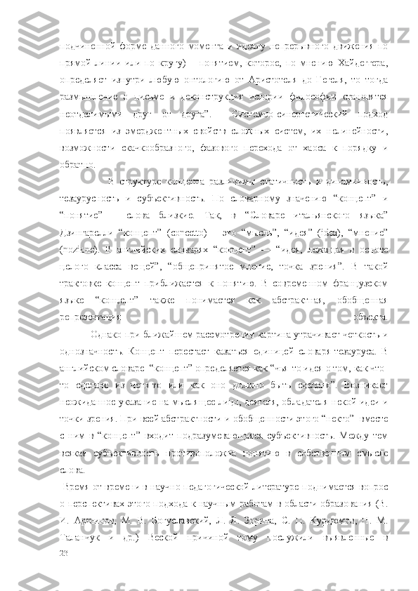 подчиненной   форме   данного   момента   и   идеалу   непрерывного   движения   по
прямой   линии   или   по   кругу)   –   понятием,   которое,   по   мнению   Хайдеггера,
определяет   изнутри   любую   онтологию   от   Аристотеля   до   Гегеля,   то   тогда
размышление   о   письме   и   деконструкция   истории   философии   становятся
неотделимыми   друг   от   друга”.     Системно-синергетический   подход
появляется   из   эмерджентных   свойств   сложных   систем,   их   нелинейности,
возможности   скачкообразного,   фазового   перехода   от   хаоса   к   порядку   и
обратно.  
                    В   структуре   концепта   различимы   статичность   и   динамичность,
тезаурусность   и   субъективность.   По   словарному   значению   “концепт”   и
“понятие”   –   слова   близкие.   Так,   в   “Словаре   итальянского   языка”
Дзингарелли   “концепт”   (concetto)   –   это   “мысль”,   “идея”   (idea),   “мнение”
(nozione).   В   английских   словарях   “концепт”   —   “идея,   лежащая   в   основе
целого   класса   вещей”,   “общепринятое   мнение,   точка   зрения”.   В   такой
трактовке   концепт   приближается   к   понятию.   В   современном   французском
языке   “концепт”   также   понимается   как   абстрактная,   обобщенная
репрезентация   объекта.
                   Однако при ближайшем рассмотрении картина утрачивает четкость и
однозначность.   Концепт   перестает   казаться   единицей   словаря-тезауруса.   В
английском словаре  “концепт” определяется как “чья-то идея о том, как что-
то   сделано   из   чего-то   или   как   оно   должно   быть   сделано”.   Возникает
неожиданное указание на мыслящее лицо, деятеля, обладателя некой идеи и
точки зрения. При всей абстрактности и обобщенности этого “некто”  вместе
с   ним   в   “концепт”   входит   подразумевающаяся   субъективность.   Между   тем
всякая   субъективность   противоположна   понятию   в   собственном   смысле
слова.
  Время от времени в научно-педагогической литературе поднимается вопрос
о перспективах этого подхода к научным работам в области образования (В.
И.   Аршинов,   М.   В.   Богуславский,   Л.   Я.   Зорина,   С.   П.   Курдюмов,   Н.   М.
Таланчук   и   др.)   Веской   причиной   тому   послужили   выявленные   в
23 