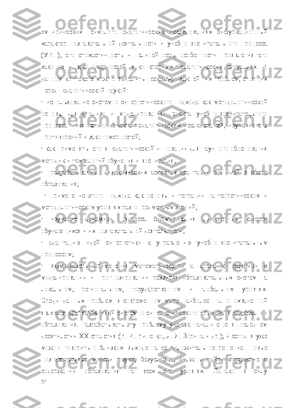 эмпирических   психолого-педагогических   исследованиях   бифуркационный
характер   познавательной   деятельности   и   учебно-воспитательного   процесса
(УВП),   его   стохастичность   и   нелинейность,   особенности   проявления   его
законов   и   закономерностей   в   конкретных   педагогических   ситуациях.   В
данном контексте можно выделить несколько важнейших проблем, стоящих
перед педагогической наукой:
•   использование   системно-синергетического   подхода   как   методологической
основы   для   анализа   и   моделирования   проекта   учебно-воспитательного
процесса   -   основного   объекта   педагогических   исследований,   изучение   его
противоречий и закономерностей;
• как применять   его в педагогической инновации для научного обоснования
методик и технологий обучения и воспитания;
•     разрабатывание     дидактических   аспектов   адаптации   его   идей   в   сфере
образования;
  •   применение   этого   подхода   как   основы   интеграции   на   теоретическом   и
методологическом уровнях разнопредметных знаний;
•   изучение   динамики   процесса   формирования   личностных   качеств
обучающихся и их познавательной деятельности;
•   адаптацию   идей   синергетики   к   управлению   учебно-воспитательным
процессом;
•   возможность   применения   математического   аппарата   синергетики   в
моделировании   и   прогнозировании   развития   образовательных   систем   на
локальном,   региональном,   государственном   и   глобальном   уровнях.
Среди   данных   проблем   в   современном   мире   наиболее   полно   охваченной
является   адаптация   идей   системно-синергетического   подхода   в   содержании
образования.   Разрабатывать   эту   проблему   ученые   начали   еще   в   последнем
десятилетии XX столетия (В. И. Виненко, Л. Я. Зорина и др.), и сегодня уже
можно   говорить   о   близком   выходе   на   ее   положительное   решение.   Новые
познавательные   модели   науки,   безусловно,   должны   найти   отражение   в
содержании   образования   на   всех   его   уровнях.   Однако   в   силу
24 