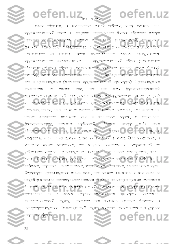 Заключение
Таким   образом,   в   заключение   своей   работы,   могу   сказать,   что
художественный   текст   в   процессе   социального   бытия   обретает   статус
произведения   (замкнутая   система   становится   разомкнутой,   социально
функционирующей). В худо жественном произведении сочетается знаковое и
незнаковое:   из   знаков   путем   качественного   скачка   складывается
художественное   высказывание   —   художественный   образ   (незнаковое
образование);   из   образов   склады вается   художественный   текст   (новый
скачок),   включение   которого   в   соци альное   функционирование   превращает
его   в   произведение   (метазнак   ху дожественной   культуры).   Произведение
отличается   от   текста   тем,   что   оно   есть   функционирующий
разгереметизированный текст, имеющий смысл (художественная концепция)
и   предметное   значение   (ценность   для   чело вечества).   Текст   становится
произведением,   если   не   ждет   своего   часа   в   столе   писателя,   не   пылится   на
полке   книжного   магазина   или   в   запаснике   музея,   а   социально
функционирует,   читается   публикой,   обретает   вокруг   себя   поле
общественного   мнения.   Произведение   —   форма   социального   бытия
искусства   и   одно   из   самых   сложных   явлений   в   мире.   Это   микро мир,   в
котором   живет   макромир,   это   модель   личности   и   окружающей   ее
действительности.   Произведение   вырастает   на   почве   реальности,   восп -
ринятой   сквозь   призму   культуры.   Произведение   включает   в   себя   фило -
софские,   научные,   политические,   моральные,   правовые,   религиозные   идеи.
Структура   произведения   столь   емка,   что   может   включать   и   эти   идеи,   и
подобную жизни систему пластических образов, воплощающих эстетическое
богатство   мира.   Широта   охвата   явлений   в  произведении   не   идет   ни  в   какое
сравнение   ни   с   каким   другим   феноменом   культуры   Системно-
синергетический   подход   помогает   нам   выявить   данные   факторы   в
литературоведении.   Также   данный   подход   широко   применяется   и   в   других
научных сферах.
26 