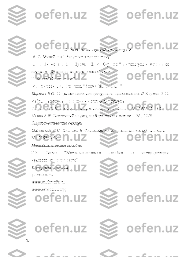 Список используемой литературы
 А. С. Михайлов “ Введение в синергетику”
В.   Г.     Зинченко,   В.   Г.   Зусман,   З.   И.   Кирнозе   “   Литература   и   методы   ее
изучения. Системно-синергетический подход.”
     Г. Хакен “Синергетика”
 И. Пригожин, И. Стенгерс, “Время. Хаос. Квант”
Корман   Б.О.   О   целостности   литературного   произведения   //   Корман   Б.О.
Избранные труды по теории и истории литературы
Тынянов  Ю.Н.  Поэтика. История литературы. Кино. – М., 1977. С. 282.
Уемов А.И.  Системный подход и общая теория систем. – М., 1978.
Энциклопедические словари
Садовский   В.Н.   Система   //   Философский   энциклопедический   словарь.   –
М., 1983. С.610.
Методологические пособия
Г.И.   Богин   “Методологическое   пособие   по   интерпретации
художественного текста”
Интернет- ресурсы
gt . market . ru
www . studopedia . ru
www . wikipedia . org
27 