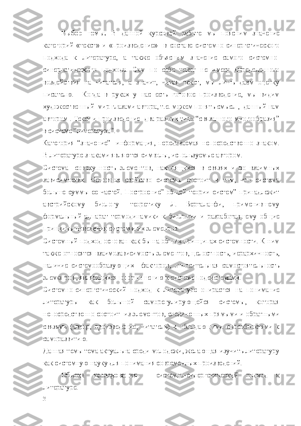 Выбор   темы.   В   данной   курсовой   работе   мы   поясним   значение
категорий   «текст»   и   «произведение»     в   составе   системно-синергетического
подхода   к   литературе,   а   также   объясним   значение   самого   системно-
синергетического   подхода.   Сам   по   себе   текст   не   имеет   определенного
воздействия   на   читателя,   а   значит,   читая   текст,   мы   лишь   даем   оценку
писателю.     Когда   в   руках   у   нас   есть   готовое   произведение,   мы   видим
художественный  мир глазами автора, т.е. можем понять смысл ,  данный нам
автором . Текст и произведение- два разных типа “связанного многообразия”
в системе “литература”.
Категория   “значение”-   информация,   передаваемая   непосредственно   знаком.
В литературе знаками являются символы, используемые автором.
Система-   совокупность   элементов,   находящихся   в   связях   и   во   взаимных
зависимостях.   Основное   свойство   системы   состоит   в   том,   что   система
больше   суммы   ее   частей.   Построение”   общей   теории   систем”   принадлежит
австрийскому   биологу-   теоретику   Л.   Берталанфи,   применившему
формальный   аппарат   термодинамики   к   биологии   и   разработавшему   общие
принципы поведения систем и их элементов.
Системный подход основан как бы на общих принципах системности. К ним
также относятся  взаимозависимость элементов, целостность, иерархичность,
наличие   системообразующих     факторов,   относительная   самостоятельность
элементов , являющихся по отношению к системе подсистемами.
Системно-синергетический   подход   к   литературе   опирается   на   понимание
литературы   как   большой   саморегулирующейся   системы,   которая
непосредственно состоит  из элементов, соединенных прямыми и обратными
связями   (автор,   произведение,   читатель)   и   обладающими   способностями   к
саморазвитию.
Данная темы тема актуальна среди молодежи, желающая изучить литературу
как системную науку для понимания современных произведений.
Объект   исследования -     системно-синергетический   подход   к
литературе. 
3 