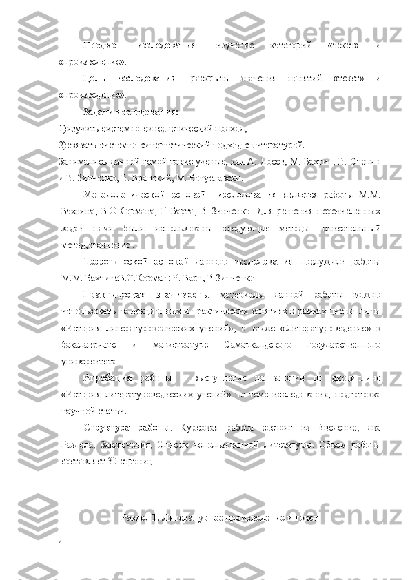 Предмет   исследования -   изучение   категорий   «текст»   и
«произведение».
Цель   исследования -   раскрыть   значения   понятий   «текст»   и
«произведение».
Задачи исследования:
1)изучить системно-синергетический подход;
2)связать системно-синергетический подход с литературой.
Занимались данной темой такие ученые, как А. Лосев, М. Бахтин, В. Степин
и В. Зинченко, В. Бранский, М. Богуславски.
Методологической   основой     исследования   является   работы   М.М.
Бахтина ,   Б.О.Кормана,   Р   Барта,   В   Зинченко.   Для   решения   перечисленных
задач   нами   были   использованы   следующие   методы   :описательный
метод,сравнение .
Теоретической   основой   данного   исследования   послужили   работы
М.М. Бахтина Б.О.Корман ;  Р. Барт ,  В Зинченко.  
Практическая   значимость :   материалы   данной   работы   можно
использовать на лекционных и практических занятиях в рамках дисциплины
«История   литературоведческих   учений »,   а   также   « Литературоведение »   в
бакалавриате   и   магистратуре   Самаркандского   государственного
университета.
Апробация   работы   –   выступление   на   занятии   по   дисциплине
« История   литературоведческих   учений »   по   теме   исследования,   подготовка
научной статьи. 
Структура   работы .   Курсовая   работа   состоит   из   Введение,   два
Раздела,   Заключения,   Список   использованной   литературы.   Объём   работы
составляет 30 страниц.
Раздел 1.   Литературное произведение и текст
4 