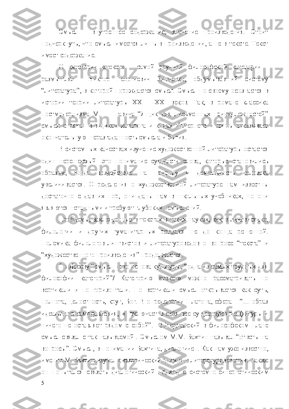 Смысл   -   внутреннее   содержание,   значение   произведения.   Стоит
подчеркнуть,   что   смысл   имеется   лишь   в   произведении,   а   не   в   тексте.   Текст
имеет содержание.
О   категории   «текст»   -   самой   трудной   философской   категории   -
размышлял     Виктор   Георгиевич   Зинченко,   обдумывавший   систему
“литература”,  в  которой порождается   смысл. Смысл  по-своему  осознается   в
истории   теории   литературы   XX   –   XXI   веков.   Так,   в   романе   классика
постмодернизма   М.         Павича   “Ящик   для   письменных   принадлежностей”
смысл   спрятан   в   ящиках   каталога   и   кодах   Интернета   и   лишь   показывает
окончательную  неразгаданность смысла и бытия.
В системных качествах изучение художественной литературы остается
один   нерешенный-   это   понимание   сущности   слова,   которые   становились
образом,   тогда   воздействие   на   природу   и   деятельность   человека
увеличивается.   Определения   о   художественной   литературе   нам   известны
достаточно   с   давних   пор,   они   даны   нам   в   школьных   учебниках,   но   они
являются неточными и требуют глубоких осмыслений.
Проблемы,   заключенные   в   текстах   в   таких   науках,   как   в   лингвистике,
филологии   и   других   гуманитарных   остается   не   до   конца   решенной.
Полемика   филологов-лингвистов   и   литературоведов   о   вопросе   “текста”   и
“художественного произведения” продолжается.
По Лосеву “смысл – это основа культуры, “одна из самых трудных для
философии   категорий”/   Категорию   «текст»   можно   рассматривать   по
вертикали   и   по   горизонтали.   По   вертикали   смысл   открывается   как   суть,
полнота,   целостность,  круг,   Бог.  В   определении  Платона,  сфера   –  “…  образ
идеального   самодавления,   и     включает   в   себя   все   существующие   фигуры   и
ничего   не   оставляет   рядом   с   собой”.     В.Вернадский   в   философском   плане
смысл связал с так называемой . Смыслом М.М. Бахтин называл “ответы на
вопросы”. Смысл, в понимании Бахтина, диалогичен. Как нам уже известно,
именно М. Бахтин изучал диалогический подход в литературоведении. Также
он   попытался   связать   диалогический   подход   с   системно-синергетическим
5 