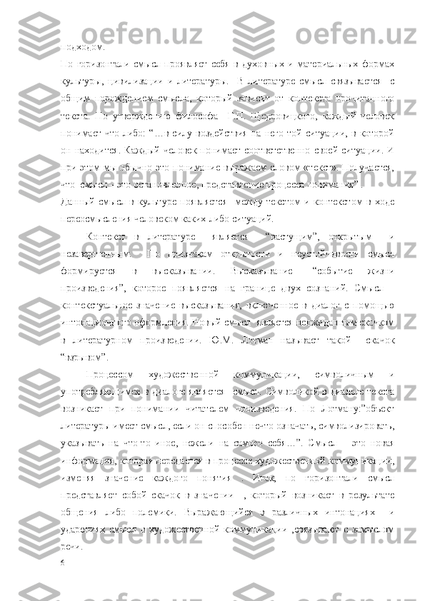 подходом.
По   горизонтали   смысл   проявляет   себя   в   духовных   и   материальных   формах
культуры,   цивилизации   и   литературы.     В   литературе   смысл   связывается     с
общим   порождением   смысла,   который   зависит   от   контекста   прочитанного
текста.   По   утверждению   философа     Г.П.   Щедровицкого,   каждый   человек
понимает   что-либо:   “…в   силу   воздействия   на   него   той   ситуации,   в   которой
он  находится.   Каждый   человек   понимает   соответственно   своей   ситуации.  И
при этом  мы  обычно  это  понимание  выражаем  словом  «текст».  Получается,
что  смысл – это остановленное, представление процесса понимания” .
Данный   смысл   в   культуре   появляется     между   текстом   и   контекстом   в   ходе
переосмысления человеком каких-либо ситуаций.
Контекст   в   литературе     является     “растущим”,   открытым     и
незавершенным.     По   признакам   открытости   и   неустойчивости   смысл
формируется   в   высказывании.   Высказывание   –“событие   жизни
произведения”,   которое   появляется   на   границе   двух   сознаний.   Смысл   –
контекстуальное   значение   высказывания,   включенное   в   диалог   с   помощью
интонационного оформления. Новый смысл  является неожиданным скачком
в   литературном   произведении.   Ю.М.   Лотман   называет   такой     скачок
“взрывом”.
  Процессом   художественной   коммуникации,   символичным   и
употребляющимся  в диалоге является    смысл. Символикой в диалоге текста
возникает   при   понимании   читателем   произведения.   По   Лотману:”объект
литературы имеет смысл, если он способен нечто означать, символизировать,
указывать   на   что-то   иное,   нежели   на   самого   себя…”.   Смысл   –   это   новая
информация, которая передается в процессе художественной коммуникации,
изменяя   значение   каждого   понятия   .   Итак,   по   горизонтали   смысл
представляет   собой   скачок   в   значении     ,   который   возникает   в   результате
общения   либо   полемики.   Выражающийся   в   различных   интонациях     и
ударениях   смысл   в   художественной   коммуникации   ,связывают   с   замыслом
речи.  
6 