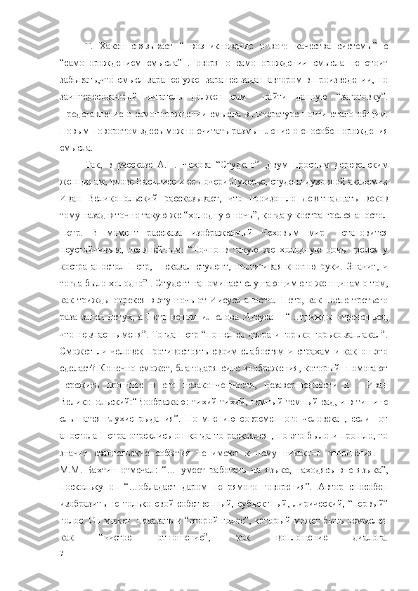   Г.   Хакен   связывает   “   возникновение   нового   качества   системы”   с
“самопорождением   смысла”   .Говоря   о   самопорождении   смысла   не   стоит
забывать,что   смысл   заранее   уже     заранее   задан   автором   в   произведении,   но
заинтересованный   читатель   должен   сам     найти   данную   “заготовку”.
Представление  о самопорождении  смысла  в литературе  почти  стало общим.
Новым поворотом здесь можно считать размышление о способе порождения
смысла.  
  Так,   в   рассказе   А.П.   Чехова   “Студент”   ,двум   простым   деревенским
женщинам, вдове Василисе и ее дочери Лукерье, студент духовной академии
Иван   Великопольский   рассказывает,   что   произошло   девятнадцать   веков
тому назад в точно такую же “холодную ночь”, когда у костра грелся апостол
Петр.   В   момент   рассказа   изображенный   Чеховым   мир     становится
неустойчивым,   нелинейным:   “Точно   в   такую   же   холодную   ночь   грелся   у
костра   апостол   Петр,   –   сказал   студент,   протягивая   к   огню   руки.   Значит,   и
тогда было холодно” . Студент напоминает слушающим его женщинам о том,
как  трижды   отрекся   в  эту   ночь   от  Иисуса   апостол   Петр,   как   после   третьего
раза   запел   петух,   а   Петр   вспомнил   слова   Иисуса   –   “…трижды   отречешься,
что не знаешь меня”. Тогда Петр “пошел со двора и горько-горько заплакал”.
Сможет   ли   человек   противостоять   своим   слабостям   и   страхам   и   как   он   это
сделает? Конечно  сможет, благодаря  силе воображения, который   помогают
пережить   прошлое   в   его   незаконченности,   незавершенности   и   .   Иван
Великопольский:“Воображаю: тихий-тихий, темный-темный сад, и в тишине
слышатся   глухие   рыдания”.   По   мнению   современного   человека   ,   если     от
апостола Петра отреклись он когда-то раскаялся , но это было и прошло, то
значит   евангельские   события   не   имеют   к   нему   никакого   отношения.    
М.М.   Бахтин   отмечал:   “…   умеет   работать   на   языке,   находясь   вне   языка”,
поскольку   он   “…обладает   даром   непрямого   говорения”.   Автор   способен
изобразить  не  только свой  собственный,  субъектный,   лирический,  “первый”
голос. Он может   показать и “второй голос”, который может быть осмыслен
как   “чистое   отношение”,   как   воплощение   диалога.
7 