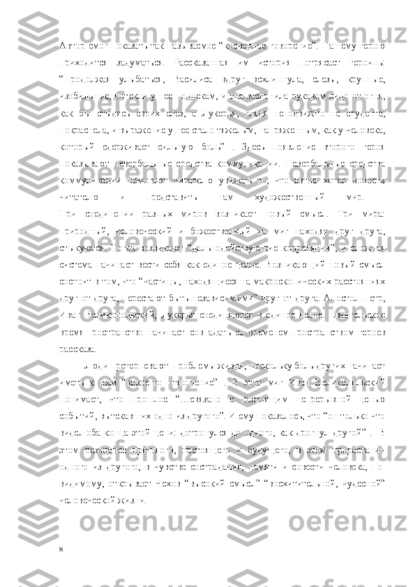 Автор смог показать так называемое “косвенное говорение”.  Нашему герою
приходится   задуматься.   Рассказанная   им   история   потрясает   героинь:
“Продолжая   улыбаться,   Василиса   вдруг   всхлипнула,   слезы,   крупные,
изобильные, потекли у нее по щекам, и она заслонила рукавом лицо от огня,
как   бы   стыдясь   своих   слез,   а   Лукерья,   глядя   неподвижно   на   студента,
покраснела, и выражение у нее стало тяжелым, напряженным, как у человека,
который   сдерживает   сильную   боль”   .   Здесь   появление   второго   героя
показывают   невербальные   средства   коммуникации.   Невербальные   средства
коммуникации   помогают   читателю   увидеть   то,   что   автор   хотел   донести
читателю   и   представить   нам   художественный   мир.  
При   соединении   разных   миров   возникает   новый   смысл.   Три   мира:
природный,   человеческий   и   божественный   на   миг   находят   друг   друга,
стыкуются.   Тогда   возникают   “дальнодействующие   корреляции”,   и   сложная
система   начинает   вести   себя   как   единое   целое.   Возникающий   новый   смысл
состоит в том, что “частицы, находящиеся на макроскопических расстояниях
друг от друга, перестают быть независимыми” друг от друга. Апостол Петр,
Иван   Великопольский,   Лукерья   соединяются   в   единое   целое.   Евангельское
время-пространство   начинает   совпадать   со   временем-пространством   героев
рассказа.
  Люди претерпевают  проблемы жизни, поскольку боль других начинает
иметь   к   ним   “какое-то   отношение”   .   В   этот   миг   Иван   Великопольский
понимает,   что   прошлое   “…связано   с   настоящим   непрерывной   цепью
событий, вытекавших одно из другого”. И ему показалось, что “он только что
видел оба конца этой цепи:  дотронулся  до одного,  как дрогнул другой” .   В
этом   резонансе   прошлого,   настоящего   и   будущего,   в   этом   прорастании
одного   из   другого,   в   чувстве   сострадания,   памяти   и   совести   человека,   по-
видимому,   открывает   Чехов   “высокий   смысл”   “восхитительной,   чудесной”
человеческой жизни.
8 