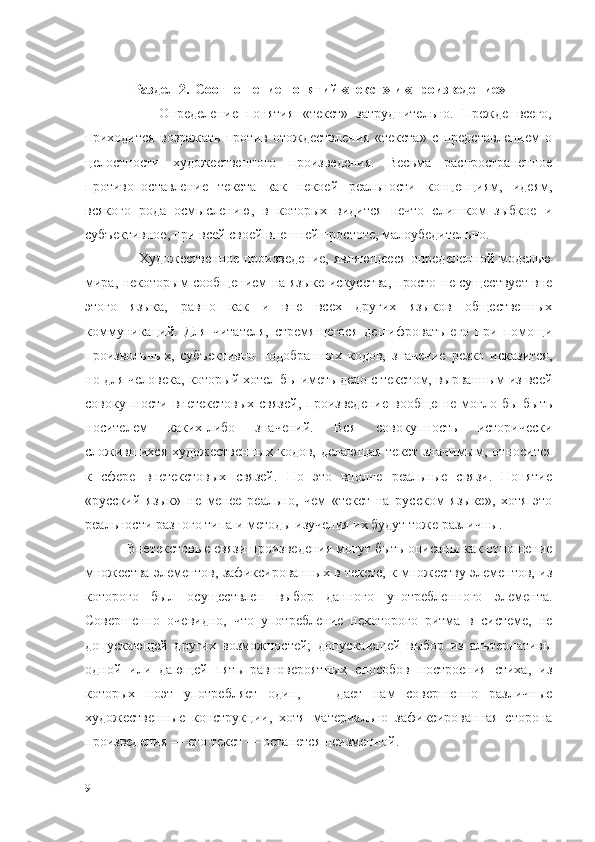 Раздел 2.    Соотношение понятий «текст» и «произведение»
                  Определение   понятия   «текст»   затруднительно.   Прежде   всего,
приходится   возражать   против   отождествления   «текста»   с   представлением   о
целостности   художественного   произведения.   Весьма   распространенное
противопоставление   текста   как   некоей   реальности   концепциям,   идеям,
всякого   рода   осмыслению,   в   которых   видится   нечто   слишком   зыбкое   и
субъективное, при всей своей внешней простоте, малоубедительно.
                 Художественное произведение, являющееся определенной моделью
мира, некоторым сообщением на языке искусства, просто не существует вне
этого   языка,   равно   как   и   вне   всех   других   языков   общественных
коммуникаций.   Для   читателя,   стремящегося   дешифровать   его   при   помощи
произвольных,   субъективно   подобранных   кодов,   значение   резко   исказится,
но для человека, который хотел бы иметь дело с текстом, вырванным из всей
совокупности  внетекстовых  связей,  произведение  вообще  не  могло  бы   быть
носителем   каких-либо   значений.   Вся   совокупность   исторически
сложившихся   художественных   кодов,   делающая   текст   значимым,   относится
к   сфере   внетекстовых   связей.   Но   это   вполне   реальные   связи.   Понятие
«русский   язык»   не   менее   реально,   чем   «текст   на   русском   языке»,   хотя   это
реальности разного типа и методы изучения их будут тоже различны.
         Внетекстовые связи произведения могут быть описаны как отношение
множества элементов, зафиксированных в тексте, к множеству элементов, из
которого   был   осуществлен   выбор   данного   употребленного   элемента.
Совершенно   очевидно,   что   употребление   некоторого   ритма   в   системе,   не
допускающей   других   возможностей;   допускающей   выбор   из   альтернативы
одной   или   дающей   пять   равновероятных   способов   построения   стиха,   из
которых   поэт   употребляет   один,   —   дает   нам   совершенно   различные
художественные   конструкции,   хотя   материально   зафиксированная   сторона
произведения — его текст — останется неизменной.
9 