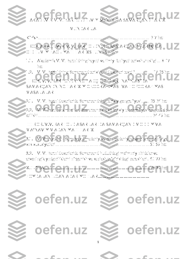 AKADEMIK V. V. BARTOLD ILMIY MEROSIDA SAMARQAND TARIXI
MUNDARIJA
Kirish …………………………………………………………………… 3-7 bet
I BOB. AKADEMIK V. V. BARTOLDNING SAMARQAND TARIXIGA 
OID ILMIY FAOLIYATI TARIXSHUNOSLIGI
1.1. Akademik V. V. Bartoldning hayoti va ilmiy faoliyati tarixshunosligi… 8-17
bet
1.2. V. V. Bartoldning Samarqand tarixiga oid asarlari tasnifi………… 17-25 bet
II BOB. V. V. BARTOLDNING TADQIQOTLARI NATIJASIDA 
SAMARQANDNING TARIXIY GEOGRAFIYASI VA TOPOGRAFIYASI 
MASALALARI
2.1. V. V. Bartold asarlarida Samarqandning tarixiy geografiyasi…… 25-34 bet
2.2. V. V. Bartold tomonidan Samarqand shaxri tarixiy topografiyasining tadqiq 
etilishi…………………………………………………………………….. 34-49 bet
  III BOB. V.V. BARTOLD ASARLARIDA SAMARQAND MODDIY VA 
MA’NAVIY MADANIYATI TARIXI
3.1. V. V. Bartold – Samarqand madaniy va etnomadaniy jarayonlarining o’ziga 
xos xususiyatlari…………………………………………………………50-59 bet
3.2. V. V. Bartold asarlarida Samarqand hududidagi me’moriy obidalar va 
arxeologik yodgorliklarni o’rganish va saqlash to’g’risidagi qarashlari.. 60-77 bet
XULOSA………………………………………………………………..  78-81 bet
FOYDALANILGAN ADABIYOTLAR………………………………    
1 