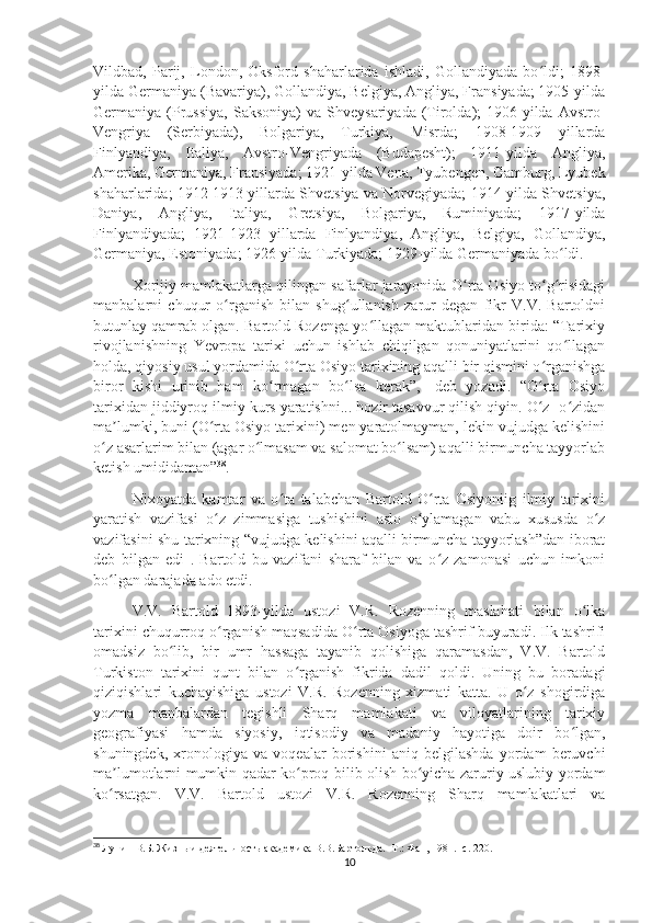 Vildbad,   Parij,   London,   Oksford   shaharlarida   ishladi,   Gollandiyada   bo ldi;   1898-ʻ
yilda Germaniya (Bavariya), Gollandiya, Belgiya, Angliya, Fransiyada; 1905-yilda
Germaniya  (Prussiya,   Saksoniya)  va  Shveysariyada   (Tirolda);   1906-yilda  Avstro-
Vengriya   (Serbiyada),   Bolgariya,   Turkiya,   Misrda;   1908-1909   yillarda
Finlyandiya,   Italiya,   Avstro-Vengriyada   (Budapesht);   1911-yilda   Angliya,
Amerika, Germaniya, Fransiyada; 1921-yilda Vena, Tyubengen, Gamburg, Lyubek
shaharlarida; 1912-1913 yillarda Shvetsiya va Norvegiyada; 1914-yilda Shvetsiya,
Daniya,   Angliya,   Italiya,   Gretsiya,   Bolgariya,   Ruminiyada;   1917-yilda
Finlyandiyada;   1921-1923   yillarda   Finlyandiya,   Angliya,   Belgiya,   Gollandiya,
Germaniya, Estoniyada; 1926-yilda Turkiyada; 1929-yilda Germaniyada bo ldi.	
ʻ
Xorijiy mamlakatlarga qilingan safarlar jarayonida O rta Osiyo to g risidagi	
ʻ ʻ ʻ
manbalarni   chuqur   o rganish   bilan   shug ullanish   zarur   degan   fikr   V.V.   Bartoldni	
ʻ ʻ
butunlay qamrab olgan. Bartold Rozenga yo llagan maktublaridan birida: “Tarixiy	
ʻ
rivojlanishning   Yevropa   tarixi   uchun   ishlab   chiqilgan   qonuniyatlarini   qo llagan	
ʻ
holda, qiyosiy usul yordamida O rta Osiyo tarixining aqalli bir qismini o rganishga	
ʻ ʻ
biror   kishi   urinib   ham   ko rmagan   bo lsa   kerak”,   -deb   yozadi.   “O rta   Osiyo	
ʻ ʻ ʻ
tarixidan jiddiyroq ilmiy kurs yaratishni... hozir tasavvur qilish qiyin. O z- o zidan	
ʻ ʻ
ma lumki, buni (O rta Osiyo tarixini) men yaratolmayman, lekin vujudga kelishini	
ʼ ʻ
o z asarlarim bilan (agar o lmasam va salomat bo lsam) aqalli birmuncha tayyorlab	
ʻ ʻ ʻ
ketish umididaman” 38
.
Nixoyatda   kamtar   va   o ta   talabchan   Bartold   O rta   Osiyoniig   ilmiy   tarixini	
ʻ ʻ
yaratish   vazifasi   o z   zimmasiga   tushishini   aslo   o ylamagan   vabu   xususda   o z	
ʻ ʻ ʻ
vazifasini shu tarixning “vujudga kelishini aqalli birmuncha tayyorlash”dan iborat
deb   bilgan   edi   .   Bartold   bu   vazifani   sharaf   bilan   va   o z   zamonasi   uchun   imkoni	
ʻ
bo lgan darajada ado etdi.	
ʻ
V.V.   Bartold   1893-yilda   ustozi   V.R.   Rozenning   maslahati   bilan   o lka	
ʻ
tarixini chuqurroq o rganish maqsadida O rta Osiyoga tashrif buyuradi. Ilk tashrifi	
ʻ ʻ
omadsiz   bo lib,   bir   umr   hassaga   tayanib   qolishiga   qaramasdan,   V.V.   Bartold	
ʻ
Turkiston   tarixini   qunt   bilan   o rganish   fikrida   dadil   qoldi.   Uning   bu   boradagi	
ʻ
qiziqishlari   kuchayishiga   ustozi   V.R.   Rozenning   xizmati   katta.   U   o z   shogirdiga	
ʻ
yozma   manbalardan   tegishli   Sharq   mamlakati   va   viloyatlarining   tarixiy
geografiyasi   hamda   siyosiy,   iqtisodiy   va   madaniy   hayotiga   doir   bo lgan,	
ʻ
shuningdek,   xronologiya   va   voqealar   borishini   aniq   belgilashda   yordam   beruvchi
ma lumotlarni mumkin qadar ko proq bilib olish bo yicha zaruriy uslubiy yordam	
ʼ ʻ ʻ
ko rsatgan.   V.V.   Bartold   ustozi   V.R.   Rozenning   Sharq   mamlakatlari   va
ʻ
38
  Лунин В.Б. Жизнь и деятельность академика В.В.Бартольда. -Т.: Фан, 1981. -с. 220.
10 