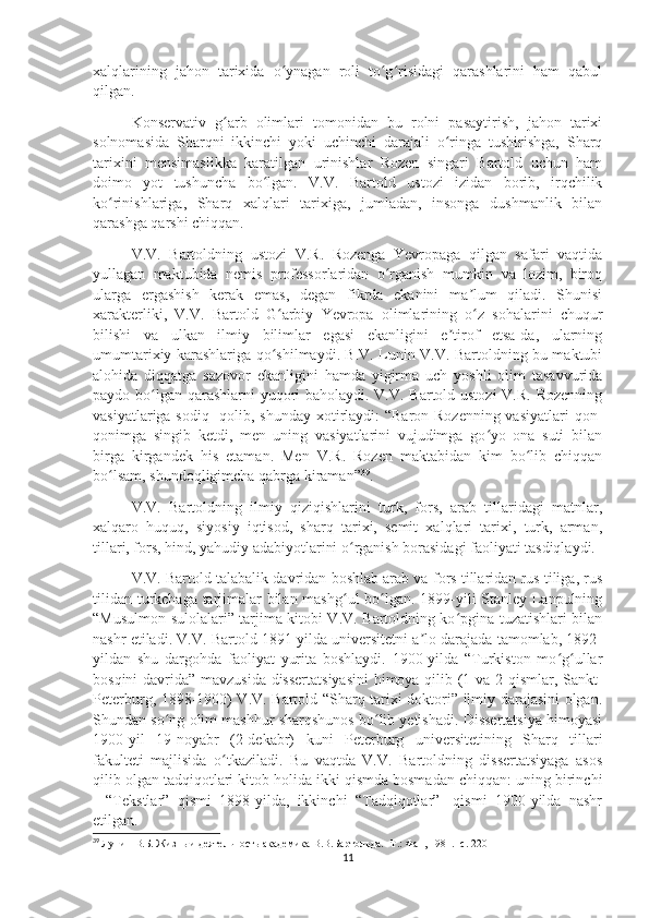 xalqlarining   jahon   tarixida   o ynagan   roli   to g risidagi   qarashlarini   ham   qabulʻ ʻ ʻ
qilgan.
Konservativ   g arb   olimlari   tomonidan   bu   rolni   pasaytirish,   jahon   tarixi	
ʻ
solnomasida   Sharqni   ikkinchi   yoki   uchinchi   darajali   o ringa   tushirishga,   Sharq	
ʻ
tarixini   mensimaslikka   karatilgan   urinishlar   Rozen   singari   Bartold   uchun   ham
doimo   yot   tushuncha   bo lgan.   V.V.   Bartold   ustozi   izidan   borib,   irqchilik	
ʻ
ko rinishlariga,   Sharq   xalqlari   tarixiga,   jumladan,   insonga   dushmanlik   bilan	
ʻ
qarashga qarshi chiqqan.
V.V.   Bartoldning   ustozi   V.R.   Rozenga   Yevropaga   qilgan   safari   vaqtida
yullagan   maktubida   nemis   professorlaridan   o rganish   mumkin   va   lozim,   biroq	
ʻ
ularga   ergashish   kerak   emas,   degan   fikrda   ekanini   ma lum   qiladi.   Shunisi	
ʼ
xarakterliki,   V.V.   Bartold   G arbiy   Yevropa   olimlarining   o z   sohalarini   chuqur	
ʻ ʻ
bilishi   va   ulkan   ilmiy   bilimlar   egasi   ekanligini   e tirof   etsa-da,   ularning	
ʼ
umumtarixiy karashlariga qo shilmaydi. B.V. Lunin V.V. Bartoldning bu maktubi	
ʻ
alohida   diqqatga   sazovor   ekanligini   hamda   yigirma   uch   yoshli   olim   tasavvurida
paydo bo lgan qarashlarni  yuqori  baholaydi. V.V. Bartold ustozi  V.R. Rozenning	
ʻ
vasiyatlariga sodiq   qolib, shunday  xotirlaydi:  “Baron Rozenning vasiyatlari  qon-
qonimga   singib   ketdi,   men   uning   vasiyatlarini   vujudimga   go yo   ona   suti   bilan	
ʻ
birga   kirgandek   his   etaman.   Men   V.R.   Rozen   maktabidan   kim   bo lib   chiqqan	
ʻ
bo lsam, shundoqligimcha qabrga kiraman”	
ʻ 39
. 
V.V.   Bartoldning   ilmiy   qiziqishlarini   turk,   fors,   arab   tillaridagi   matnlar,
xalqaro   huquq,   siyosiy   iqtisod,   sharq   tarixi,   semit   xalqlari   tarixi,   turk,   arman,
tillari, fors, hind, yahudiy adabiyotlarini o rganish borasidagi faoliyati tasdiqlaydi.	
ʻ
V.V. Bartold talabalik davridan boshlab arab va fors tillaridan rus tiliga, rus
tilidan turkchaga tarjimalar bilan mashg ul bo lgan. 1899-yili Stanley Lanpulning
ʻ ʻ
“Musulmon sulolalari” tarjima kitobi V.V. Bartoldning ko pgina tuzatishlari bilan	
ʻ
nashr etiladi. V.V. Bartold 1891-yilda universitetni a lo darajada tamomlab, 1892-	
ʼ
yildan   shu   dargohda   faoliyat   yurita   boshlaydi.   1900-yilda   “Turkiston   mo g ullar	
ʻ ʻ
bosqini davrida” mavzusida dissertatsiyasini  himoya qilib (1-va 2-qismlar, Sankt-
Peterburg, 1898-1900) V.V. Bartold “Sharq tarixi doktori” ilmiy darajasini olgan.
Shundan so ng olim mashhur sharqshunos bo lib yetishadi. Dissertatsiya himoyasi	
ʻ ʻ
1900-yil   19-noyabr   (2-dekabr)   kuni   Peterburg   universitetining   Sharq   tillari
fakulteti   majlisida   o tkaziladi.   Bu   vaqtda   V.V.   Bartoldning   dissertatsiyaga   asos	
ʻ
qilib olgan tadqiqotlari kitob holida ikki qismda bosmadan chiqqan: uning birinchi
-   “Tekstlar”   qismi   1898-yilda,   ikkinchi   “Tadqiqotlar”-   qismi   1900-yilda   nashr
etilgan.
39
  Лунин В.Б. Жизнь и деятельность академика В.В.Бартольда. -Т.: Фан, 1981. -с. 220
11 