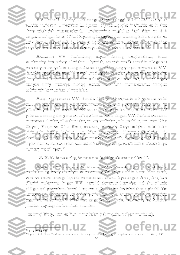 V.V.   Bartold   o’zining   Turkistonga   qilgan   so’nggi   safari   1927-1928-yillar
vaqtida   Turkiston   Universitetida,   Qozoq   Oliy   pedagogika   institutida   va   boshqa
ilmiy   tekshirish   muassasalarida   Turkistonning   mug’ullar   istolosidan   to   XIX
asrgacha bo’lgan tarixi O’rta Osiyoning turkey xalqlari ularning kelib chiqishi va
tarixi   haqida   dars   o’qidi.   Qadimiy   yodgorliklar   sa’nat   va   tabiatni   o’rganish   o’rta
osiyo qo’mitasi va o’lkashunoslik jamiyatlarining ishlari bilan tanishdi. 46
Akademik   V.V.   Bartoldning   xayoti   fanning   rivojlanishida,   Sharq
xalqlarining   boy   tarixiy   o tmishini   o rganish,   sharqshunoslik   sohasida   o ziga   xosʻ ʻ ʻ
maktab yaratish yo lida qilingan fidokorona mehnatning yorqin namunasidir.V.V.	
ʻ
Bartoldning tanqidiy va tahliliy ma lumotlarga boy asarlari, bayon etilgan ko pgina	
ʼ ʻ
ilmiy  materiallarga  berilgan  muhim   xulosalari   va  kuzatuvlari   natijasida  qoldirgan
beqiyos   ilmiy   merosiga   hozirgi   vaqtda   ham   turli   mamlakatlarda   minglab
tadqiqotchilar murojaat qilmoqdalar.
Atoqli   sharqshunos   V.V.   Bartold   1930-yil   19-avgustda   o z   vatanida   vafot	
ʻ
etadi.   U   Smolenskdagi   Lyuteran   qabristoniga   dafn   etilgan.   V.V.   Bartoldning   42
yillik ilmiy faoliyati davomida 400 dan ortiq ilmiy asarlari chop etiladi. 1963-1977
yillarda olimning ilmiy merosi to qqiz tomda nashr etilgan. V.V. Bartold asarlarini	
ʻ
mutaxassis olimlar, o lkashunoslar, muzey xodimlari, o qituvchilar, umuman O rta	
ʻ ʻ ʻ
Osiyo   ,   Yaqin   va   O rta   Sharq   xususan,   Markaziy   Osiyo   xalqlari   tarixi   bilan
ʻ
qiziquvchi   barcha   kishilar   qunt   bilan   o qimoqda.   Olimning   asarlariga   o z	
ʻ ʻ
davridayoq  keng  ko lamda  ijobiy munosabat  shakllanib,   dunyoning  turli   tillariga:	
ʻ
ingliz, nemis, fransuz, ispan kabi qator Yevropa tillariga va e tiborlisi o zbek tiliga	
ʼ ʻ
ham tarjima qilingan. 47
1.2.  V. V. Bartoldning Samarqand tarixiga oid asarlari tasnifi.
Akademik   V.V.   Bartold   Samarqand   tarixi   masalalarini   yoritishda   bir   qator
manbalarning davriy ahamiyati va mazmuniy jihatlariga alohida diqqat bilan qarab,
voha va shahar tarixiga tegishli manbalardan unumli foydalangan. Arab, fors, turk
tillarini   mukammal   bilgan   V.V.   Bartold   Samarqand   tarixiga   oid   shu   tillarda
bitilgan qo lyozmalarni bemalol tarjima qilib, ulardan foydalanishda qiyinchilikka	
ʻ
uchramagan.   Samarqand   tarixini   o rganish   davomida   sharqshunos   olim   murojaat	
ʻ
etgan   manbalarni   tahlil   qilish   natijasiga   ko ra,   davriy,   mazmuniy   va   hududiy	
ʻ
jihatdan quyidagicha tasniflash  mumkin:
- qadimgi Xitoy, Eron va Yunon manbalari (islomgacha bo lgan manbalar),	
ʻ
46
  Ўша китоб 8 б  .
47
  Лунин Б.В.  Ўрта Осиё халқлари тарихи билимдони  В.В.Бартолднинг  ҳаёти ва фаолияти. -Т.: Фан, 1970.
16 