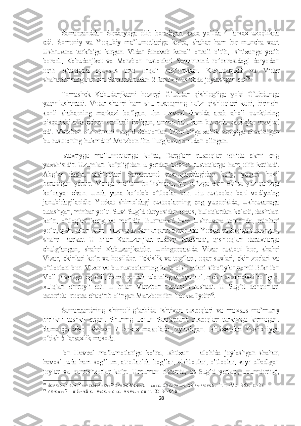 Samarqanddan   Sirdaryoga   olib   boradigan   katta   yo’lda   4   farsax   uzoqlikda
edi.   Somoniy   va   Yoqubiy   ma’lumotlariga   ko’ra,   shahar   ham   bir   muncha   vaqt
Ushrusana   tarkibiga   kirgan.   Vidar   Sinavab   kanali   orqali   o’tib,   Ishtixanga   yetib
boradi,   Kabudanjkat   va   Marzbon   rustoqlari   Samarqand   ro parasidagi   daryodanʻ
oqib   o tadigan   maxsus   ariq   orqali   sug orilgan.   Kabudanjkat   va   Vidar	
ʻ ʻ
shaharlarining har biri Samarqanddan 2 farsax masofada joylashgan edi 78
.
Tomashek   Kabudanjkatni   hozirgi   G’ubdan   qishlog iga   yoki   G’ubdunga	
ʻ
yaqinlashtiradi.   Vidar   shahri   ham   shu   rustoqning   ba zi   qishloqlari   kabi,   birinchi	
ʼ
sonli   shaharning   markazi   bo lgan.   Ibn   Havqal   davrida   arab   aholi   punktining	
ʻ
qisqarishi   allaqachon   sezilarli   bo’lgan,   ammo   hali   ham   bu   erda   qoldiqlar   mavjud
edi. Marzbon o z nomini   sug d dehqonlari bilan birga xalifa saroyiga chaqirilgan	
ʻ ʻ
bu rustoqning hukmdori Marzbon ibn Turg ash nomidan olingan.	
ʻ
Istaxriyga   ma’lumotlariga   ko’ra,   Darg am   rustoqlar   ichida   ekini   eng	
ʻ
yaxshisidir.   Uzumlari   ko pligidan   u   yerdan   boshqa   rustoqlarga   ham   olib   ketiladi.	
ʻ
Abg ar   dasht,   qishloqlari   Samarqand   rustoqlaridagidan   ko p,   yuqori   hosil	
ʻ ʻ
beradigan   yerdir.   Menga   ma lum   bo lishicha,   bir   qafizga   ekin   ekilsa   yuz   qafizga	
ʼ ʻ
ko payar   ekan.   Unda   yana   ko plab   o tloqlar   bor.   Bu   rustoqlar   bari   vodiyning	
ʻ ʻ ʻ
janubidagilaridir.   Yorkat   shimoldagi   rustoqlarning   eng   yuqorisida,   Ushrusanaga
tutashgan, minbar yo q. Suvi Sug d daryosidan emas, buloqlardan keladi, dashtlari	
ʻ ʻ
ko p,   o tloqlari   keng   va   mo ldir.   Burnamad   ham   Ushrusana   tomonda,   minbari	
ʻ ʻ ʻ
yo q, qishloqlari kam. Buzmajaz Samarqand tomonida Yorkat rustoqiga tutashgan,
ʻ
shahri   Barkat.   U   bilan   Kabuzanjkat   rustoqi   tutashadi,   qishloqlari   daraxtlarga
chulg angan,   shahri   Kabuzanjkatdir.   Uningorqasida   Vizar   rustoqi   bor,   shahri	
ʻ
Vizar, ekinlari  ko p va hosildor. Tekislik va tog lari, oqar suvlari, ekin zorlari  va	
ʻ ʻ
o tloqlari bor. Vizar va bu rustoqlarning ko p qishloqlari sibo iylar nomli Bikr ibn	
ʻ ʻ ʼ
Voil qavmiga tegishli, Samarqandda ularning viloyatlari, mehmonxonalari bo lgan,	
ʻ
xulqlari   chiroyli   edi.   U   bilan   Marzbon   rustoqi   tutashadi.   U   Sug d   dehqonlari	
ʻ
qatorida Iroqqa chaqirib olingan Marzbon ibn Turksafiydir 79
.
Samarqandning   shimoli-g arbida   Ishtixan   rustoqlari   va   maxsus   ma’muriy	
ʻ
birlikni   tashkil   etgan.   Shuning   uchun   Samarqand   rustoqlari   tarkibiga   kirmagan.
Samarqanddan   Ishtixan   7   farsax   masofada   joylashgan.   Ishtixandan   Kushoniyga
o tish 5 farsaxlik masofa. 	
ʻ
Ibn   Havqal   ma’lumotlariga   ko’ra,   Ishtixan   –   alohida   joylashgan   shahar,
havosi   juda ham  sog’lom, atroflarida  bog’lar,  qishloqlar, o’tloqlar,  sayr   qiladigan
joylar   va   qamishzorlar   ko’p.   Umuman   olganda,   as-Sug’d   yerlari,   unumdorligi,
78
  Бартольд В.В. Географический очерк Мавераннахра. Сочинения в 9-ти томах. -Т. I. -М.: 1963. -с.13 8
79
  Истахрий – «Китаб ал-масалик вал-мамалик » Т.: 2019  164 б
28 