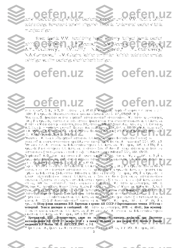 tarixi   masalalariga   bag ishlangan   asarlarini   kiritish   mumkin.   V.V.   Bartold   ushbuʻ
tadqiqotlarga   Samarqand   tarixini   o rganish   borasida   fundamental   asarlar   sifatida	
ʻ
murojaat qilgan.
Sovet   davrida   V.V.   Bartoldning   hayoti   va   ilmiy   faoliyati   hamda   asarlari
tahliliga   bag ishlab   D.Yu.Arapov,	
ʻ 3
  N.M.Akramov, 4
  I.I.Umnyakov, 5
A.Yu.Yakubovskiy 6
,   B.V.Lunin, 7
  N.N.Tumanovich, 8
  I.Yu.Krachkovskiy, 9
N.A.Kuznetsova, 10
  L.M.Kulagina   kabilar   tomonidan   ko plab   tadqiqotlar   amalga	
ʻ
oshirilgan va olim asarlariga sharhlar berib borilgan. 
отношениях”,   -СПб.,   1912,   №   11.   серия   II,   -с.   76-93. Ўша   муаллиф.   Вакуфний   документ   Ишратхан ы   .:   Т-
1958г.  Ўша муаллиф. Об археологических находках в Самарканде.: С-1904, №29(8/21. VI . ).
3
Арапов   Д.Ю.   Бухарское   ханство   в   русской   востоковедческой   исторографии.   - М. :   Восточная   литература,
1981;  Ў ша  муаллиф, Некотор ые вопросы истории  Бухарского ханства в творчестве академика В.В.Бартольда
//   Вестник Московского университета, серия №3, История,1978. №3 , (соавт. А.Д. Васильев, Т.В. Кютюкова,
А.С. Орлов). In memoriam: Дмитрий Юрьевич Арапов // Восток, 2016, № 4. -с. 222-224 ;     М.А. Волхонский,
В.М. Муханов, А.А. Ярлыкапов.  Памяти Дмитрия Юрьевича Арапова (1943 - 2015) // Кавказский сборник. Т.
10. -М . : Аспект пресс, 2018. -с. 382-391.
4
Акрамов Н.М. Выдающийся русский востоковед В.В.Бартольд. Научно-биографический очерк (Под 
редакцией кандидата исторических наук Б.А.Литвинского).  - Душанбе: Изд. АН Таджикской ССР. 1963. - с.2
5
Умняков   И.И.   Аннотированная   библиография   трудов   В.В.   Бартольда.   -М.:   Наука,   1976.   -с.   7-229;   Ўша
муаллиф:   Значение   трудов   В.В.   Бартольда   по   истории   Средней   Азии   //   Первая   всесоюзная   конференция
востоковедов. (Тезисы, доклады и сообщения). -Т. : Академии наук Узбекской ССР,  1957. -с27-33.
6
Якубовский   А.Ю.   Розен   как   историк   //   Памяти   академика   В.Р.   Розена.   - М.;   Л.,   1974.   - с.   21; Ў ша
муаллиф: Проблема   социальной   истории   народов   Востока   в   трудах   академика   В.В.   Бартольда   //   Вестник
Ленинградского университета.  - 1947.  - № 12.  -  с. 64 - 65.
7
  Лунин Б.В. Жизнь и деятельность академика В.В.Бартольда. -Т.: Фан, 1981; Ў ша муаллиф:  Средняя Азия в
дореволюционном  и   советском   востоковедении.-Т.:  Наука,   1965;   Ў ша  муаллиф:   Бартольд   и  Туркестанская
Публичная   библиотека.   (Библитотеки   Узбекистана.   Сборник   статьей).   -Т.:   Наука ,   1968;   Ў ша   муаллиф:   По
следам   послеоктябрьских   поездок   В.В.Бартольда   в   Среднюю   Азию   (организация   востоковедческих
исследований,   состояние   и   деятельность   библиотек   и   музеев   в   20-е   годы   и   наши   дни)   //   Бартольдовские
чтения,   1978   год   -   четвертый.   Тезисы   докладов   и   сообщений .   - М . :   Восточн ая   литература ,   1978.   - с .
38; BregelYu.   Barthold   and   Modern   Oriental   Studies   //   International  Journal  of Middle East  Studies   Vol. 12, No. 3
(Nov., 1980) , pp. 385-403 (19 pages) Published By: Cambridge University Press   / https://www.jstor.org/stable/163008 ,
Восточный факультет. (Краткий очерк истории Востфака Таш ГУ) Ташкент: изд ТашГУ, 1981.
8
  Туманович Н.Н. О работе академика В.В. Бартольда над восточными рукописями: (По материалам  фонда
архива   АН   ССР)   //   Археографический   ежегодник   за   1969   г.   - М.:   Наука,   1971.   -с.   174-179 ;   Ўша
муаллиф: Обзор  фонда  академика   В.В.  Бартольда  в   архиве  АН   СССР  //   Бартольдовские   чтения.  1978  год  –
четвертый.   Тезисы   докладов   и   сообщений.   - М.:   Восточн ая   литература,   1978.   -с.   60-61 ;   ўша   муаллиф:
Описание   архива   академика   В.В.   Бартольда   //   Умняков   И.И.   Аннотированная   библиография   трудов
академика В.В. Бартольда.  М.: Наука,  1976.-с. 233-364.
9
  Крачковский   И.Ю.   Вступительное   слово   на   заседании   Ассоциации   арабистов   при   Институте
востоковедения   АН   СССР   25   января   1938   г.   в   память   30-летия   со   дня   смерти   В.Р.   Розена   //   Памяти
академика В.Р. Розена.  - М. - Л.: АН СССР, 1947.  - с. 7 - 8.
10
  Кузнецова Н.А., Кулагина Л.М.:   Из истории советского востоковедения, 1917-1967 .   - М . : Наука, 1970 .
3 