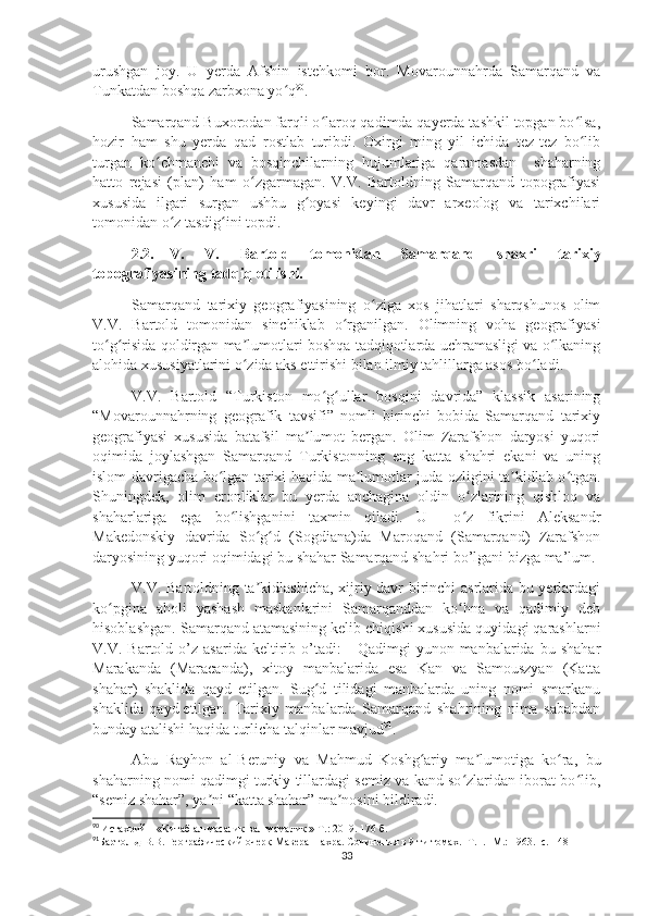 urushgan   joy.   U   yerda   Afshin   istehkomi   bor.   Movarounnahrda   Samarqand   va
Tunkatdan boshqa zarbxona yo qʻ 90
.
Samarqand Buxorodan farqli o laroq qadimda qayerda tashkil topgan bo lsa,	
ʻ ʻ
hozir   ham   shu   yerda   qad   rostlab   turibdi.   Oxirgi   ming   yil   ichida   tez-tez   bo lib	
ʻ
turgan   ko chmanchi   va   bosqinchilarning   hujumlariga   qaramasdan     shaharning	
ʻ
hatto   rejasi   (plan)   ham   o zgarmagan.   V.V.   Bartoldning   Samarqand   topografiyasi	
ʻ
xususida   ilgari   surgan   ushbu   g oyasi   keyingi   davr   arxeolog   va   tarixchilari	
ʻ
tomonidan o z tasdig ini topdi.	
ʻ ʻ
2.2. V.   V.   Bartold   tomonidan   Samarqand   shaxri   tarixiy
topografiyasining tadqiq etilishi.
Samarqand   tarixiy   geografiyasining   o ziga   xos   jihatlari   sharqshunos   olim	
ʻ
V.V.   Bartold   tomonidan   sinchiklab   o rganilgan.   Olimning   voha   geografiyasi	
ʻ
to g risida qoldirgan ma lumotlari boshqa tadqiqotlarda uchramasligi va o lkaning	
ʻ ʻ ʼ ʻ
alohida xususiyatlarini o zida aks ettirishi bilan ilmiy tahlillarga asos bo ladi. 	
ʻ ʻ
V.V.   Bartold   “Turkiston   mo g ullar   bosqini   davrida”   klassik   asarining	
ʻ ʻ
“Movarounnahrning   geografik   tavsifi”   nomli   birinchi   bobida   Samarqand   tarixiy
geografiyasi   xususida   batafsil   ma lumot   bergan.   Olim   Zarafshon   daryosi   yuqori	
ʼ
oqimida   joylashgan   Samarqand   Turkistonning   eng   katta   shahri   ekani   va   uning
islom davrigacha bo lgan tarixi haqida ma lumotlar juda ozligini ta kidlab o tgan.	
ʻ ʼ ʼ ʻ
Shuningdek,   olim   eronliklar   bu   yerda   anchagina   oldin   o zlarining   qishloq   va	
ʻ
shaharlariga   ega   bo lishganini   taxmin   qiladi.   U     o z   fikrini   Aleksandr	
ʻ ʻ
Makedonskiy   davrida   So g d   (Sogdiana)da   Maroqand   (Samarqand)   Zarafshon	
ʻ ʻ
daryosining yuqori oqimidagi bu shahar Samarqand shahri bo’lgani bizga ma’lum.
V.V. Bartoldning ta kidlashicha, xijriy davr birinchi asrlarida bu yerlardagi
ʼ
ko pgina   aholi   yashash   maskanlarini   Samarqanddan   ko hna   va   qadimiy   deb	
ʻ ʻ
hisoblashgan. Samarqand atamasining kelib chiqishi xususida quyidagi qarashlarni
V.V.  Bartold   o’z  asarida   keltirib  o’tadi:   -   Qadimgi   yunon  manbalarida   bu  shahar
Marakanda   (Maracanda),   xitoy   manbalarida   esa   Kan   va   Samouszyan   (Katta
shahar)   shaklida   qayd   etilgan.   Sug d   tilidagi   manbalarda   uning   nomi   smarkanu	
ʻ
shaklida   qayd   etilgan.   Tarixiy   manbalarda   Samarqand   shahrining   nima   sababdan
bunday atalishi haqida turlicha talqinlar mavjud 91
.
Abu   Rayhon   al-Beruniy   va   Mahmud   Koshg ariy   ma lumotiga   ko ra,   bu	
ʻ ʼ ʻ
shaharning nomi qadimgi turkiy tillardagi semiz va kand so zlaridan iborat bo lib,	
ʻ ʻ
“semiz shahar”, ya ni “katta shahar” ma nosini bildiradi.	
ʼ ʼ
90
  Истахрий – «Китаб ал-масалик вал-мамалик » Т.: 2019 . 176 б.
91
Бартольд В.В. Географический очерк Мавераннахра. Сочинения в 9-ти томах. -Т. I. -М.: 1963. -с.  148
33 