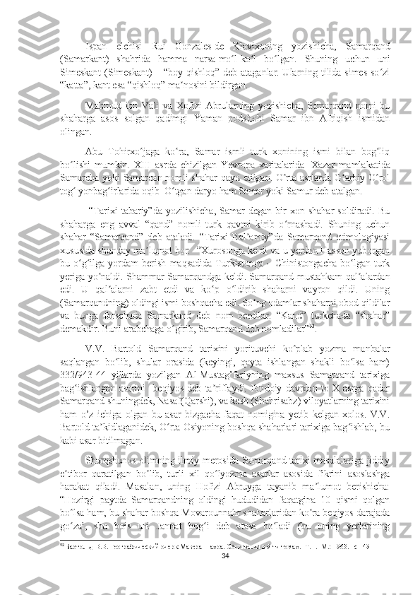 Ispan   elchisi   Rui   Gonzales   de   Klavixoning   yozishicha,   Samarqand
(Samarkant)   shahrida   hamma   narsa   mo l-ko l   bo lgan.   Shuning   uchun   uniʻ ʻ ʻ
Simeskant  (Simeskant)  – “boy qishloq” deb ataganlar. Ularning tilida simes so zi	
ʻ
“katta”, kant esa “qishloq”   ma nosini bildirgan. 	
ʼ
Mahmud   ibn   Vali   va   Xofizi   Abrularning   yozishicha,   Samarqand   nomi   bu
shaharga   asos   solgan   qadimgi   Yaman   podshohi   Samar   ibn   Afriqish   ismidan
olingan. 
Abu   Tohirxo jaga   ko ra	
ʻ ʻ ,   Samar   ismli   turk   xonining   ismi   bilan   bog liq	ʻ
bo lishi   mumkin.   XIII   asrda   chizilgan   Yevropa   xaritalarida	
ʻ     Xazar   mamlakatida
Samarcha yoki Samarcan nomli shahar qayd etilgan. O rta asrlarda G arbiy O rol	
ʻ ʻ ʻ
tog  yonbag irlarida oqib	
ʻ ʻ    O tgan daryo ham Samar yoki Samur deb atalgan.	ʻ
  “Tarixi   tabariy”da   yozilishicha,   Samar   degan   bir   xon  shahar   soldiradi.   Bu
shaharga   eng   avval   “qand”   nomli   turk   qavmi   kirib   o rnashadi.   Shuning   uchun	
ʻ
shahar   “Samarqand”   deb   ataladi.   “Tarixi   Bal amiy”da   Samarqand   etimologiyasi	
ʼ
xususida shunday ma lumot bor: -”Xurosonga keldi va u yerdan Hasson yuborgan	
ʼ
bu  o g ilga   yordam   berish   maqsadida   Turkistonga   –   Chinistongacha   bo lgan   turk	
ʻ ʻ ʻ
yeriga yo naldi. Shammar Samarqandga keldi. Samarqand mustahkam qal alardan	
ʻ ʼ
edi.   U   qal alarni   zabt   etdi   va   ko p   o ldirib   shaharni   vayron   qildi.   Uning	
ʼ ʻ ʻ
(Samarqandning) oldingi ismi boshqacha edi. So ng odamlar shaharni obod qildilar	
ʻ
va   bunga   forschada   Samarkand   deb   nom   berdilar.   “Kand”   turkchada   “shahar”
demakdir. Buni arabchaga o girib, Samarqand deb nomladilar”	
ʻ 92
.
V.V.   Bartold   Samarqand   tarixini   yorituvchi   ko plab   yozma   manbalar	
ʻ
saqlangan   bo lib,   shular   orasida   (keyingi,   qayta   ishlangan   shakli   bo lsa   ham)	
ʻ ʻ
332/943-44   yillarda   yozilgan   Al-Mustag’fariyning   maxsus   Samarqand   tarixiga
bag ishlangan   asarini     beqiyos   deb   ta riflaydi.   Ibtidoiy   davrdan   to   X   asrga   qadar	
ʻ ʼ
Samarqand shuningdek, Nasaf(Qarshi), va kesh (Shahrisabz) viloyatlarning tarixini
ham   o’z   ichiga   olgan   bu   asar   bizgacha   faqat   nomigina   yetib   kelgan   xolos.   V.V.
Bartold ta kidlaganidek, O rta Osiyoning boshqa shaharlari tarixiga bag ishlab, bu	
ʼ ʻ ʻ
kabi asar bitilmagan.
Sharqshunos olimning ilmiy merosida Samarqand tarixi masalalariga jiddiy
e tibor   qaratilgan   bo lib,   turli   xil   qo lyozma   asarlar   asosida   fikrini   asoslashga	
ʼ ʻ ʻ
harakat   qiladi.   Masalan,   uning   Hofizi   Abruyga   tayanib   ma lumot   berishicha:	
ʼ
“Hozirgi   paytda   Samarqandning   oldingi   hududidan   faqatgina   10   qismi   qolgan
bo lsa ham, bu shahar boshqa Movarounnahr shaharlaridan ko ra beqiyos darajada	
ʻ ʻ
go zal,   shu   bois   uni   Jannat   bog i   deb   atasa   bo ladi   (bu   uning   yerlarining
ʻ ʻ ʻ
92
  Бартольд В.В. Географический очерк Мавераннахра. Сочинения в 9-ти томах. -Т. I. -М.: 1963. –с  149
34 