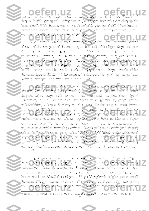 hosildorligi   va   tinch-totuv   hayoti   uchun   berilgan   nom).   Ko hak   (Zarafshon)ʻ
daryosi   haqida   gapirganda,   uning   suvlari   (ko paygan   davrlarda)   Amudaryogacha	
ʻ
borar ekan”. V.V. Bartold matnning arab imlosida yozilgan shaklini  ham keltirib,
Samarqand   tasviri   ancha   qisqa   ekanligini,   asosan   Somoniylar   davri   haqida
ma lumotlar bilan cheklanganligini ta kidlaydi. 	
ʼ ʼ
V.V.   Bartold   asarida   arab   manbalaridagi   ushbu   ma’lumotlarni   keltirib
o’tadi;-   al-Buttam   yoki   al-Butman   tog’laridan   oqib   chiqadigan   daryo   bu   nom
Amudaryo   va   Sirdaryoning   yuqori   oqimi   o’rtasidagi   butun   tog’li   mamlakatni
anglatardi   va   birinchi,   o’rta   va   tashqi   Buttam   (taxminan,   Hisor,   Zarafshon   va
Turkiston  tog’   tizmalari),  Zarafshon  O rtadan,  Barg’ar  hududi  hamda   Sag aniyon	
ʻ ʻ
chegaralari   yaqinida   oqib   o tgan,   bu   yaqinda   ko lga   o xshash   Jind   suv   ombori	
ʻ ʻ ʻ
bo lib,   uning   atrofida   aholi   punktlari   joylashgan.   Daryo   manbalaridan	
ʻ
Samarqandgacha,   20  dan   30  farsaxgacha   hisoblangan.   Fan   yoki   Fay     daryo   hatto
kamroq ahamiyatli chap irmoqlardan biri bo’lgan. 
Barg’ar hududidada Mesxi daryosi bo’lib (Mesia daryosi yoki Metsa, hozirgi
Matcha,   Zarafshonning   asosiy   manbai)   Usrushana   viloyatidan   oqib   o tuvchi	
ʻ
daryoga   ushbu   daryo   oqib   tushgan.   Biroz   pastroqda   Bunjikat   shahri   (ya’ni
Pyandjiket)   edi.   Bu   shahar   bilan   Samarqand   orasidagi   masofa,   geograflarning
ta kidlashicha,   9   farsax,   Samoniy   va   Yoqutning   fikricha,   atigi   6   farsax   ammo,	
ʼ
birinchi   masofa   to g riroq.   Undan   ham   biroz   pastroqda,   Samarqanddan   4   farsax	
ʻ ʻ
uzoqlikdagi   Varag’sar   (“to g on   boshi”)   o rnida   to g on   qurilgan   va   daryo   bir	
ʻ ʻ ʻ ʻ ʻ
necha irmoqlarga tarqatilgan. Ulardan eng uzuni, Barsh Samarqanddan oqib o tgan	
ʻ
ehtimol, u hozirgi  Darg am  arig’iga ham  tegishli  bo lib, undan shahar  ariqlari  11	
ʻ ʻ
ta, janubida Xorajdan Barmish (taxminan 1 kunlik yo l) va Bashmin (eng qisqasi)	
ʻ
ariqlari bo lgan. Varag’sar yangi Rabot-i Xo’jaga to’g’ri keladi, undan uchta kanal	
ʻ
keyinchalik   Darg am,   Abbos   va   Qoraunas   (hozirgi   Darg am,   Yangi-ariqlar   va	
ʻ ʻ
Qozon-ariq).   Varag’sar   ro parasida,   G’ubar   o rnida   Samarqandning   shimoliy	
ʻ ʻ
volostlarini sug orib turuvchi uchta ariq, ya ni Buzmojan, Sinavab va Ishtixon oqib	
ʻ ʼ
chiqqan 93
. 
Eng   yirik   kanallar   ya ni   Barsh   va   Barmish   bo ylab,   faqat   rafting   bo lgan,	
ʼ ʻ ʻ
chunki   Ma’sudiyning   so zlariga   ko ra,   o sha   paytda   ham,   hozirgidek,   haqiqiy	
ʻ ʻ ʻ
navigatsiyani   faqat   Amudaryo   va   Sirdaryo   bo ylarida   ko’rish   mumkin   edi.	
ʻ
Umuman olganda, bu sug’orish tizimi, islomdan oldin ham  mavjud bo’lgan, buni
hokim   Asad   ibn   Abdulloh   (735   yoki   736   y.)   Varag’sarda   to g on   qurish   orqali	
ʻ ʻ
Samarqandliklarni   suvdan   mahrum   qilish   uchun   qurdirgan   edi.   Istaxriyning
ma’lumotlari   shuni   ko rsatadiki,   Samarqand   janubidan   oqib   o tuvchi   ariqlar	
ʻ ʻ
93
  Бартольд В.В. Географический очерк Мавераннахра. Сочинения в 9-ти томах. -Т. I. -М.: 1963. -с.  150
35 