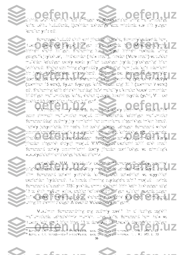 alohida   uzunliklari   bilan   farq   qilmagan   va   Monas   ariqlari   uning   ma lumotlarigaʼ
ko ra   ushbu   hududlarda,   Qarshidan   tashqariga   katta   miqdorda   suv   olib   yurgan	
ʻ
kanallar  yo’q edi.
Samarqand hududdi aholi soni jihatidan hamisha, Somoniylar davrida ham,
Buxoro   davlatning   poytaxti   bo lgan   o sha   asrlarda   ham   Movarounnahrning	
ʻ ʻ
birinchi   shahri   bo lgan.   Shaharning   bu   ahamiyati   birinchi   navbatda   uning	
ʻ
geografik joylashuvi, Hindistondan (Balx orqali), Forsdan (Marv orqali) va turklar
mulkidan   keladigan   asosiy   savdo   yo llari   tutashgan   joyida   joylashganligi   bilan	
ʻ
izohlanadi.   Shahar   atrofining   g’ayrioddiy   unumdorligi   ham   juda   ko’p   odamlarni
bir   joyda   birlashtirishga   imkon   berdi.   Qadimda   esa   Samarqand   Somoniylar
davridagidek   keng   emas   edi.   Shaharning   tashqi   devorining   aylanasi   70   stadiya
(taxminan   15   verst),   Syuan   Szyangga   ko’ra   -   hatto   atigi   20   li   (taxminan   7   verst)
edi. Shaharning kelib chiqishi haqidagi ba’zi mahalliy afsonalar Nasavi tomonidan
bildirilgan   ma’lumotlarga   ko’ra,   shahar   Qutayba   bosqini   paytida   (ya’ni,   VIII-asr
boshlarida) devor bilan o’ralgan bo’lgan 94
.
V.V.   Bartold   ilmiy   merosida   Samarqand   tarixiy   toponimlari   xususida   bir
qator   qimmatli   ma lumotlar   mavjud.   Olim   asarlarida   keltirilgan   ma lumotlar	
ʼ ʼ
Samarqanddagi   qadimiy   joy   nomlarini   har   tomonlama   o rganishga   imkon   beradi.	
ʻ
Tarixiy   jarayonlarda   bir   necha   bor   tashqi   ta sirga   uchragan   Samarqand   vohasi	
ʼ
toponimlarning etimologik xususiyatlari ham turlicha ko rinishga ega. Bir qancha	
ʻ
jihatlarni   o zida   mujassamlashtirgan   Samarqand   tarixiy   toponimlarini   ilmiy	
ʻ
jihatdan   o rganish   ehtiyoji   mavjud.   V.V.   Bartold   asarlarini   tahlil   etish   orqali
ʻ
Samarqand   tarixiy   toponimlarini   davriy   jihatdan   tasniflashga   va   etimologik
xususiyatlalarini aniqlashga harakat qilamiz.
Tarixshunos   V.V.   Bartold   o z   asarlarida   “Samarqand”   tarixiy   toponimi	
ʻ
to g risida dastlabki  ma lumotlar Xitoy manbalarida uchrashini  ta kidlaydi. Biroq	
ʻ ʻ ʼ ʼ
olim   Samarqand   tarixini   yoritishda   ko’proq   arab   tarixchilari   va   sayyohlari
asarlaridan   foydalanadi.   Bu   borada   olimning   quydagicha   ta rifi   mavjud:   Hozirda	
ʼ
Samarqand   allaqachon   2250   yoshda,   ammo   shaharni   birin-ketin   boshqargan   atigi
13   ta   shoh   ma’lum   xolos,   arablar   istilosi   sodir   bo’lgan   sulolani   nazarda   tutgan
bo’lsa   kerak.   Bir   afsonaga   ko’ra,   shaharning   asoschisi   yoki   hech   bo’lmaganda
uning bir qismini tiklagan Aleksandr Makedonskiy bo’lgan 95
.
Musulmon   Samarqandning   eng   qadimiy   tavsifi   Ibn   al-Faqihga   tegishli
ma’lumotlarda   uchratishimiz   mumkin.   Unga   ko ra   Samarqand   ham   Balx   va	
ʻ
Buxoro   kabi   atrofi   bilan   birga   12   ta   darvozali   12   farsaxlik   devor   bilan   o ralgan	
ʻ
94
  Бартольд В.В. Географический очерк Мавераннахра. Сочинения в 9-ти томах. -Т. I. -М.: 1963. -с. 152
95
  Бартольд В.В. Географический очерк Мавераннахра. Сочинения в 9-ти томах. -Т. I. -М.: 1963. -с.  135
36 
