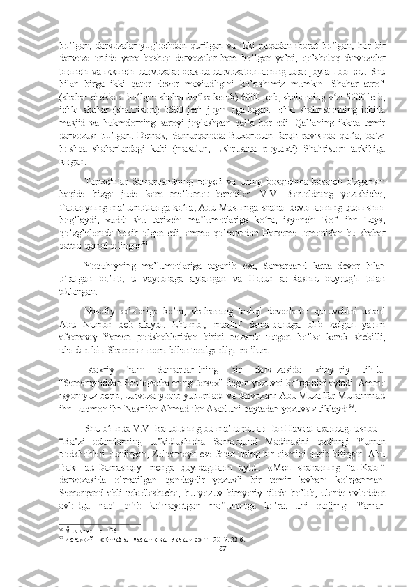 bo’lgan,   darvozalar   yog’ochdan   qurilgan   va   ikki   paqadan   iborat   bo’lgan,   har   bir
darvoza   ortida   yana   boshqa   darvozalar   ham   bo’lgan   ya’ni,   qo’shaloq   darvozalar
birinchi va ikkinchi darvozalar orasida darvozabonlarning turar joylari bor edi. Shu
bilan   birga   ikki   qator   devor   mavjudligini   ko’rishimiz   mumkin.   Shahar   atrofi
(shahar chekkasi bo lgan shahar bo lsa kerak) 6000 jerb, shaharning o zi 5000 jerb,ʻ ʻ ʻ
ichki   shahar   (shahriston)   2500   jerb   joyni   egallagan.   Ichki   shahristonning   ichida
masjid   va   hukmdorning   saroyi   joylashgan   qal’a   bor   edi.   Qal’aning   ikkita   temir
darvozasi   bo’lgan.   Demak,   Samarqandda   Buxorodan   farqli   ravishda   qal’a,   ba’zi
boshqa   shaharlardagi   kabi   (masalan,   Ushrusana   poytaxti)   Shahriston   tarkibiga
kirgan.
Tarixchilar   Samarqandning   relyefi   va   uning   bosqichma-bosqich   o’zgarishi
haqida   bizga   juda   kam   ma’lumot   beradilar.   V.V.   Bartoldning   yozishicha,
Tabariyning ma’lumotlariga ko’ra, Abu Muslimga shahar devorlarining qurilishini
bog’laydi,   xuddi   shu   tarixchi   ma lumotlariga   ko ra,   isyonchi   Rofi   ibn   Lays,	
ʼ ʻ
qo’zg’alonida   bosib   olgan   edi,   ammo   qo’mondon   Harsama   tomonidan   bu   shahar
qattiq qamal qilingan 96
.
Yoqubiyning   ma’lumotlariga   tayanib   esa,   Samarqand   katta   devor   bilan
o’ralgan   bo’lib,   u   vayronaga   aylangan   va   Horun   ar-Rashid   buyrug’i   bilan
tiklangan.
Nasafiy   so’zlariga   ko’ra,   shaharning   tashqi   devorlarini   quruvchini   ustani
Abu   Numon   deb   ataydi.   Ehtimol,   muallif   Samarqandga   olib   kelgan   yarim
afsonaviy   Yaman   podshohlaridan   birini   nazarda   tutgan   bo’lsa   kerak   shekilli,
ulardan biri Shammar nomi bilan tanilganligi ma’lum. 
Istaxriy   ham   Samarqandning   bir   darvozasida   ximyoriy   tilida  
“Samarqanddan San ogacha ming farsax” degan yozuvni ko rganini aytadi. Ammo	
ʼ ʻ
isyon yuz berib, darvoza yoqib yuboriladi va darvozani Abu Muzaffar Muhammad
ibn Luqmon ibn Nasr ibn Ahmad ibn Asad uni qaytadan yozuvsiz tiklaydi 97
.
Shu o’rinda V.V. Bartoldning bu ma’lumotlari Ibn Havqal asaridagi ushbu –
“Ba’zi   odamlarning   ta’kidlashicha   Samarqand   Madinasini   qadimgi   Yaman
podshohlari qurdirgan, Zulqarnayn esa faqat uning bir qismini qurib bitirgan. Abu
Bakr   ad-Damashqiy   menga   quyidagilarni   aytdi:   «Men   shaharning   “al-Kabr”
darvozasida   o’rnatilgan   qandaydir   yozuvli   bir   temir   lavhani   ko’rganman.
Samarqand   ahli   takidlashicha,   bu   yozuv   himyoriy   tilida   bo’lib,   ularda   avloddan
avlodga   naql   qilib   kelinayotgan   ma’lumotga   ko’ra,   uni   qadimgi   Yaman
96
  Ўша асар. –с. 136
97
  Истахрий – «Китаб ал-масалик вал-мамалик » Т.: 2019 . 22 б.
37 