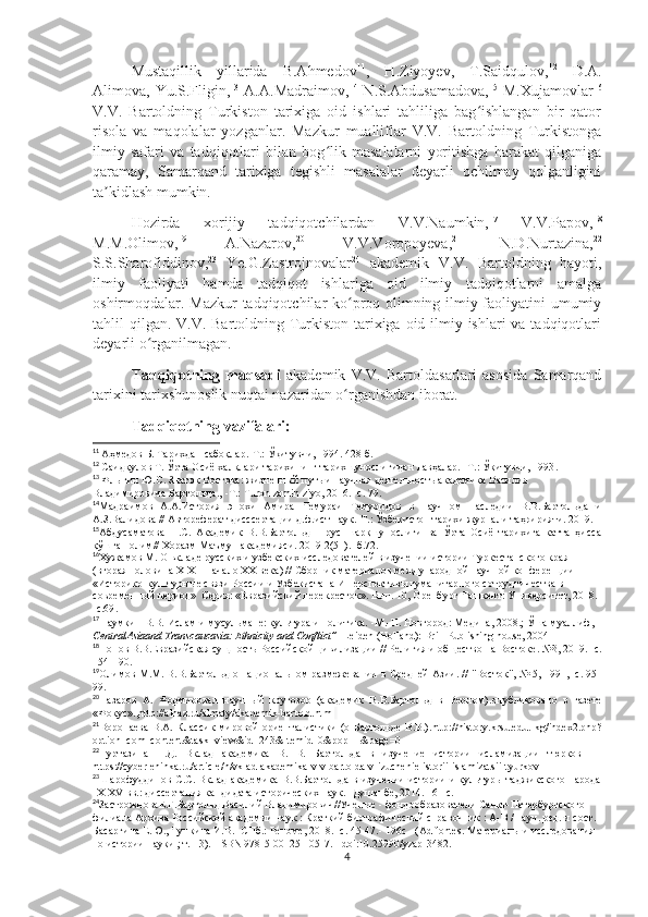 Mustaqillik   yillarida   B.Ahmedov 11
,   H.Ziyoyev,   T.Saidqulov, 12
  D.A.
Alimova, Yu.S.Fligin, 13
  A.A.Madraimov, 14
  N.S.Abdusamadova, 15
  M.Xujamovlar 16
V.V.   Bartoldning   Turkiston   tarixiga   oid   ishlari   tahliliga   bag ishlangan   bir   qatorʻ
risola   va   maqolalar   yozganlar.   Mazkur   mualliflar   V.V.   Bartoldning   Turkistonga
ilmiy   safari   va   tadqiqotlari   bilan   bog lik   masalalarni   yoritishga   harakat   qilganiga	
ʻ
qaramay,   Samarqand   tarixiga   tegishli   masalalar   deyarli   ochilmay   qolganligini
ta kidlash mumkin.	
ʼ
Hozirda   xorijiy   tadqiqotchilardan   V.V.Naumkin, 17
  V.V.Papov, 18
M.M.Olimov, 19
  A.Nazarov, 20
  V.V.Voropoyeva, 21
  N.D.Nurtazina, 22
S.S.Sharofiddinov, 23
  Ye.G.Zastrojnovalar 24
  akademik   V.V.   Bartoldning   hayoti,
ilmiy   faoliyati   hamda   tadqiqot   ishlariga   oid   ilmiy   tadqiqotlarni   amalga
oshirmoqdalar. Mazkur tadqiqotchilar ko proq olimning ilmiy faoliyatini umumiy	
ʻ
tahlil qilgan. V.V. Bartoldning Turkiston tarixiga oid ilmiy ishlari  va tadqiqotlari
deyarli o rganilmagan.	
ʻ
Tadqiqotning   maqsadi   akademik   V.V.   Bartoldasarlari   asosida   Samarqand
tarixini tarixshunoslik nuqtai nazaridan o rganishdan iborat. 	
ʻ
Tadqiqotning vazifalari:
11
  Аҳмедов Б. Тарихдан сабоқлар.-Т.:  Ўқитувчи,  1994. 428 б.
12
  Саидқулов Т. Ўрта Осиё халқлари тарихининг тарихшунослигидан лавҳалар. -Т.: Ўқитувчи, 1993 .
13
  Флыгин Ю.С . Знаток Востока: жизненный путь и научная деятельность академика Василия 
Владимировича Бартольда.,  -Т.: Turon zamin ziyo, 2016.  -с.  79.
14
Мадраимов   А.А.История   эпохи   Амира   Темураи   Темуридов   в   научн о м   наследии   В.В.Бартольда   и
А.З.Валидова  //  Автореф ерат  дисс сертации  д.ф.ист.наук.-Т .:  Ўзбекистон тарихи журнали таҳририяти. 2019.
15
Абдусаматова   Н.С.   Академик   В.В.Бартольд   –   рус   шарқшунослиги   ва   Ўрта   Осиё   тарихига   катта   ҳисса
қўшган олим// Хоразм Маъмун академияси .  2019 2(51) . - б . 72 .
16
Хужамов М. О вкладе русских и узбекских исследователей в изучении истории Туркестанского края 
(вторая полoвина XIX – начало XX века) // Сборник материалов международной научной конференции 
«Историко-культурные связи России и Узбекистана И перспективы гуманитарного сотрудничества в 
современный период»  Серия: «Евразийский перекресток». Вып. 10, Оренбург-Ташкент: Университет, 2018. 
-с.69 .
17
Наумкин В.В.  Ислам и мусульмане: культура и политика.   -М.-Н. Новгород: Медина, 2008.; Ўша муаллиф, 
CentralAsiaand Transcaucasia: Ethnicity and Conflict”  -Leiden (Holland): Brill Publishing house, 2004
18
Попов В.В. Евразийская сущность Российской цивилизации   // Религия и общество на Востоке. №3, 2019. -с.
154-190.
19
Олимов М.М. В.В.Бартольд о национальном размежевании в Средней Азии. // "Восток", № 5, 1991, -с. 95-
99 .
20
Назаров   А .   Формировал   научный   кругозор   (академик   В.В.Бартольд   в   Верном) . опубликовано   в   газете
«Фокус» ., http://alnaz.ru/almaty/akademik-bartold.html  
21
Воропаева   В.А. Классик  мировой  ориенталистики  (о Бартольде В.В.) . http://history.krsu.edu . kg/index2.php?
option=com_content&task=view&id=243&Itemid=0&pop=1&page=0
22
Нуртазина   Н.Д.   Вклад   академика   В.   В.   Бартольда   в   изучение   истории   исламизации   тюрков     -
https://cyberleninka.ru/article/n/vklad-akademika-v-v-bartolda-v-izuchenie-istorii-islamizatsii-tyurkov
23
Шарофуддинов С . С .   Вклад академика В.В.Бартольда в изучении истории и культуры таджикского народа
IX-XV вв.: диссертация кандидата исторических наук .  -Душанбе, 2014. 161 с.
24
ЗастрожноваЕ.Г . Бартольд Василий Владимирович // Ученые  -  фондообразователи Санкт-Петербургского 
филиала Архива Российской академии наук   : Краткий биографический справочник   : А - В   / науч. ред. и сост. 
Басаргина Е.Ю. ,  Тункина И.В.  - СПб.: Реноме, 2018.  -с .   45 - 47. -  196 с   -  (Ad fontes. Материалы и исследования 
по истории науки   ; т.   13).   - ISBN 978-5-00125-105-7 .   -   doi : 10.25990/yzap-3482 .
4 