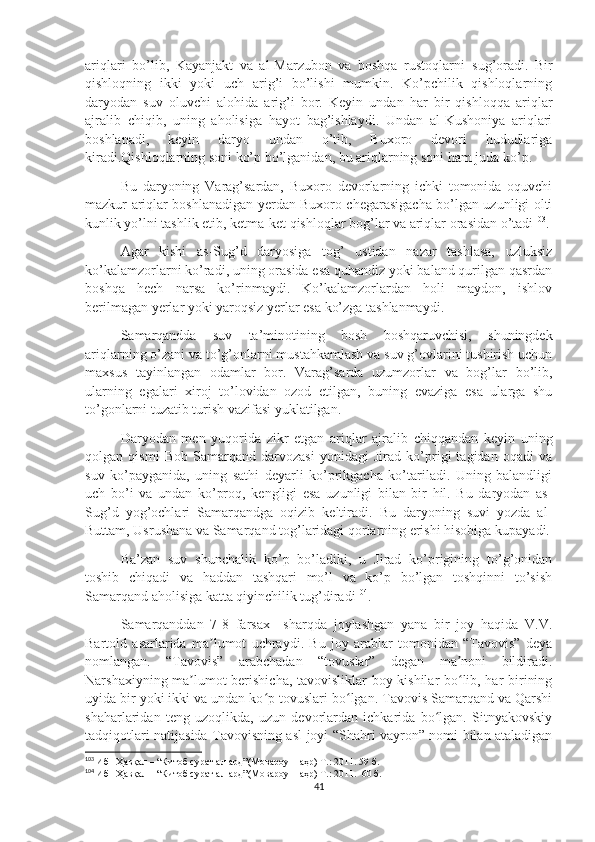 ariqlari   bo’lib,   Kayanjakt   va   al-Marzubon   va   boshqa   rustoqlarni   sug’oradi.   Bir
qishloqning   ikki   yoki   uch   arig’i   bo’lishi   mumkin.   Ko’pchilik   qishloqlarning
daryodan   suv   oluvchi   alohida   arig’i   bor.   Keyin   undan   har   bir   qishloqqa   ariqlar
ajralib   chiqib,   uning   aholisiga   hayot   bag’ishlaydi.   Undan   al-Kushoniya   ariqlari
boshlanadi,   keyin   daryo   undan   o’tib,   Buxoro   devori   hududlariga
kiradi.Qishloqlarning soni ko’p bo’lganidan, bu ariqlarning soni ham juda ko’p.
Bu   daryoning   Varag’sardan,   Buxoro   devorlarning   ichki   tomonida   oquvchi
mazkur ariqlar boshlanadigan yerdan Buxoro chegarasigacha bo’lgan uzunligi olti
kunlik yo’lni tashlik etib, ketma-ket qishloqlar bog’lar va ariqlar orasidan o’tadi 103
.
Agar   kishi   as-Sug’d   daryosiga   tog’   ustidan   nazar   tashlasa,   uzluksiz
ko’kalamzorlarni ko’radi, uning orasida esa quhandiz yoki baland qurilgan qasrdan
boshqa   hech   narsa   ko’rinmaydi.   Ko’kalamzorlardan   holi   maydon,   ishlov
berilmagan yerlar yoki yaroqsiz yerlar esa ko’zga tashlanmaydi.
Samarqandda   suv   ta’minotining   bosh   boshqaruvchisi,   shuningdek
ariqlarning o’zani va to’g’onlarni mustahkamlash va suv g’ovlarini tushirish uchun
maxsus   tayinlangan   odamlar   bor.   Varag’sarda   uzumzorlar   va   bog’lar   bo’lib,
ularning   egalari   xiroj   to’lovidan   ozod   etilgan,   buning   evaziga   esa   ularga   shu
to’gonlarni tuzatib turish vazifasi yuklatilgan.
Daryodan   men   yuqorida   zikr   etgan   ariqlar   ajralib   chiqqandan   keyin   uning
qolgan   qismi   Bob   Samarqand   darvozasi   yonidagi   Jirad   ko’prigi   tagidan   oqadi   va
suv   ko’payganida,   uning   sathi   deyarli   ko’prikgacha   ko’tariladi.   Uning   balandligi
uch   bo’i   va   undan   ko’proq,   kengligi   esa   uzunligi   bilan   bir   hil.   Bu   daryodan   as-
Sug’d   yog’ochlari   Samarqandga   oqizib   keltiradi.   Bu   daryoning   suvi   yozda   al-
Buttam, Usrushana va Samarqand tog’laridagi qorlarning erishi hisobiga kupayadi.
Ba’zan   suv   shunchalik   ko’p   bo’ladiki,   u   Jirad   ko’prigining   to’g’onidan
toshib   chiqadi   va   haddan   tashqari   mo’l   va   ko’p   bo’lgan   toshqinni   to’sish
Samarqand aholisiga katta qiyinchilik tug’diradi 104
.
Samarqanddan   7-8   farsax     sharqda   joylashgan   yana   bir   joy   haqida   V.V.
Bartold   asarlarida   ma lumot   uchraydi.   Bu   joy   arablar   tomonidan   “Tavovis”   deyaʼ
nomlangan.   “Tavovis”   arabchadan   “tovuslar”   degan   ma noni   bildiradi.	
ʼ
Narshaxiyning ma lumot berishicha, tavovisliklar boy kishilar bo lib, har birining	
ʼ ʻ
uyida bir yoki ikki va undan ko p tovuslari bo lgan. Tavovis Samarqand va Qarshi	
ʻ ʻ
shaharlaridan   teng   uzoqlikda,   uzun   devorlardan   ichkarida   bo lgan.   Sitnyakovskiy	
ʻ
tadqiqotlari natijasida Tavovisning asl joyi “Shahri vayron” nomi bilan ataladigan
103
  Ибн Ҳавқал – “Китоб сурат ал-ард”(Мовароуннаҳр) Т.: 2011. 59 б.
104
  Ибн Ҳавқал – “Китоб сурат ал-ард”(Мовароуннаҳр) Т.: 2011.  60 б.
41 