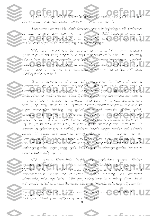 4) Rofi ibn Lays qal’asi. Shahar ko’chalari, bir nechta, tosh yo’laklarga ega
edi. Binolar, hozirgi kabi asosan, loy va yog’ochdan qurilgan 112
. 
Bozorlar asosan rabodda, Kesh darvozasi yaqinida joylashgan edi. Shahar va
rabodda   muz   bilan   tekin   suv   olish   mumkin   bo’lgan   2000   tagacha   joy   bor   edi.
Buning   uchun   mablag’   xayriyachilar   tomonidan   berilgan,   suv   favvoralarda   yoki
mis ko’za va sopol idishlarda saqlangan va xizmat qilgan. 
V.V.   Bartold   yozishicha,   Samarqand   maydonlarida   (islom   dinining   asosiy
qoidalariga  zid  ravishda)  turgan ba’zi   hayvonlar   tasvirlari  haqida  Ibn  Havqalning
so’zlari   ham   diqqatga   sazovordir   unga   ko’ra:-   “Otlarning   hayratlanarli   suratlari,
buqalar,   tuyalar   va   yovvoyi   echkilar   ular   bir-biriga   qarshi   turishadi,   go’yo   bir-
birlarini   tekshirib,   jangga   yoki   raqobatga   kirishni   xohlashayotgandik”   deya
takidlaydi o’z asarida 113
.
 Shu o’rinda yana bir ma’lumotni qo’shimcha qilsam Ibn Havqal o’z asarida
Samarqanddagi   ushbu   hodisani   quydagicha   tasvirlaydi:-   as-Sug’ning   poytaxti
Samarqand   sug’d   daryosidan   janubda,   undan   baland   joyda   joylashgan   shahardir.
Unda quhandiz ,  madina va   rabod bor. Quhandizda bizning davrimizda qamoqxona
qo’rilgan.   Hokimning   qasri   ham   u   yerda   joylashgan,   lekin   u   xarobaga   aylangan.
Men   qo’rg’oning   ustiga   chiqib,   u   yerdan   insoning   nazari   tushgan   va   o’ziga   zavq
olgan   manzaralar   ichidagi   eng   go’zal   manzarani   tomosha   qildim,   ya’ni,
daraxtlarning sof yam-yashilligini, charaqlagan qasrlarni, oqar suvlarni va cheksiz
dalalari   ko’rdim.   Shaharni   qaysi   yeriga   nazar   tashlasang,   u   albatta   senga   yoqimli
tuyuladi,   qaysi   narsaga   boqsang,   uni   albatta   go’zal   va   o’ziga   maftun   etuvchi   deb
topasan.   Maydonlar   ajralib   turibdi,   shaharni   bezab   turgan   binolar   qad   ko’tarib
turibdi.   U   yerda   sarv   daraxtlar   chiroyli   kesilgan   bo’lib,   ulardan   har   xil
hayvonlarning – fillar, tuyalar, hukizlar va boshqa yovvoyi hayvonlarning g’aroyib
shakllari yasalgan. Ular huddi bir-biriga hujum qilayotgandek va bir-birini ko’zdan
kechirayotgandek   guyo   jangga   yoki   bellashuvga   hozirlanayotgandek   bir-biriga
qarama qarshi qo’yilgan 114
.
V.V.   Bartold   Shohizinda   haqida   esa   quydagicha   yozadi,   Shahar
ziyoratgohlari orasida birinchi o’rinni doimo Qusam ibn Abbos qabri egallagan. U
56/676 yilda Said ibn Usmon bilan birga Samarqandga kelgan payg’ambarning bu
amakivachchasi   haqida   biz   arablarning   o’zidan   bir-biriga   zid   xabarlarni
uchratamiz,   ba’zilarga   ko’ra   o’ldirilgan,   boshqalarga   ko’ra   tabiiy   o’lim.   Ba ziʼ
ma lumotlarga ko ra, u hatto Samarqandda emas, Marvda vafot etgan. Qusam ibn	
ʼ ʻ
112
  Бартольд В.В. Географический очерк Мавераннахра. Сочинения в 9-ти томах. -Т. I. -М.: 1963. –с 141
113
  Ўша асар –с.143
114
  Ибн Ҳавқал – “Китоб сурат ал-ард”(Мовароуннаҳр) Т.: 2011. 55 б.
46 