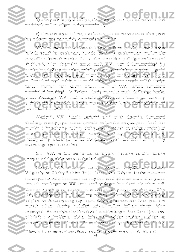 b) tarixiy davrda paydo bo lgan, o z tarixiy o rnini saqlab qolgan va hozirdaʻ ʻ ʻ
tor doirada qo llaniladigan - tarixiy toponimlar;	
ʻ
c) o tmishda paydo bo lgan, o z o rnini saqlab qolgan va hozirda o sha joyda	
ʻ ʻ ʻ ʻ ʻ
hayot davom etayotgan tarixiy-zamonaviy toponimlar.
V.V. Bartold asarlarini o rganish jarayonida Samarqand toponimlari haqida	
ʻ
ba zida   yetarlicha   asoslangan,   ba zida   esa   ilmiy   asoslanmagan   ma lumotlar	
ʼ ʼ ʼ
mavjudligini kuzatish mumkin. Bu esa olim tomonidan qoldirilgan ma lumotlarni	
ʼ
sinchkovlik   bilan   o rganishni   taqozo   etadi.   V.V.   Bartold   Samarqanddagi   joy	
ʻ
nomlari haqida fikr yuritar ekan, mahalliy va xorijiy manbalarga murojaat qilganini
ta kidlab   o tadi.   Ayniqsa,   joy   nomlarining   paydo   bo lish   davri   bilan   bog liq	
ʼ ʻ ʻ ʻ
ma lumotlarni qayd etishda, tadqiqotchi o sha toponimning paydo bo lish davriga
ʼ ʻ ʻ
taaluqli   manbani   ham   keltirib   o tadi.   Bu   bilan   V.V.   Bartold   Samarqand	
ʻ
toponimlari   borasidagi   o z   fikrlarini   davriy   manbalar   orqali   dalillashga   harakat	
ʻ
qiladi.   Akademik   V.V.   Bartold   asarlarida   Samarqand   toponimlari   tarixining
yoritilishini ijobiy baholab, kelgusida mavzu yuzasidan keng ko lamli tadqiqotlarni	
ʻ
davom ettirish mumkin 116
.
Akademik   V.V.   Bartold   asarlarini   tahlil   qilish   davomida   Samarqand
atrofidagi   qadimiy   joylar   haqida   qimmatli   ma lumotlar   mavjudliginii   e tirof   etish	
ʼ ʼ
mumkin. Olim vohaning qadimiy aholi yashash  joy (qishloq, shahar qo rg on)lari	
ʻ ʻ
tarixini   yoritishda   Narshaxiy,   Istaxriy,   Sam oniy,   Maqdisiy,   Beruniy,	
ʼ
Tabariylarning   asarlariga   hamda   o ziga   zamondosh   tadqiqotchilarning   ilmiy	
ʻ
xulosalariga tayanib ish ko radi.	
ʻ
3.1. V.V.   Bartold   asarlarida   Samarqand   madaniy   va   etnomadaniy
jarayonlarining o’ziga xos xususiyatlari
Rossiyaga   qo shib   olingan   boshqa   musulmon   viloyatlaridan,   xususan,	
ʻ
Volgabo yi   va   G arbiy   Sibirdan   farqli   o laroq,   O rta   Osiyoda   Rossiya   musulmon	
ʻ ʻ ʻ ʻ
madaniyati   rus   xalqi   tomonidan   nasroniylikni   qabul   qilishdan   ancha   oldin   yuqori
darajada   rivojlangan   va   XX   asrda   aholi   yashagan   hududlarni   o z   ichiga   oldi.	
ʻ
Ularning   islomni   qabul   qilishlari   ortida   uzoq   madaniy   hayot   davri   bor   edi.   O rta	
ʻ
Osiyoning   bizga   ma lum   bo lgan   eng   qadimiy   madaniy   xalqlari   Zarafshondagi	
ʼ ʻ
so g dlar   va   Amudaryoning   quyi   oqimi   bo yidagi   xorazmliklar   Eron   qabilasiga	
ʻ ʻ ʻ
mansub   edilar.   Ularning   hududlari   tarixda   ma’lum   bo’lgan   birinchi   jahon
imperiyasi - Ahamoniylarning Fors davlati tarkibiga kirgan. Shoh Doro I (mil. avv.
522-486)   o’z   bitiklarida   o’ziga   bo’ysungan   xalqlar   orasidan   sug’dlar   va
xorazmliklar   nomini   ko’rsatadi.   Persepol   xarobalari   yonidagi   Doro   I   qabridagi
116
Бартольд В.В. Географический очерк Мавераннахра. Сочинения в 9-ти томах. -Т. I. -М.: 1963. –с 160
48 