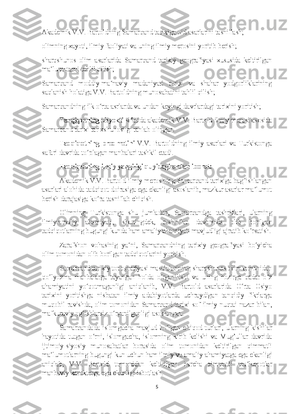 Akademik V.V. Bartoldning Samarqand tarixiga oid asarlarini tasniflash;
olimning xayoti, ilmiy faoliyati va uning ilmiy merosini yoritib berish;
sharqshunos   olim   asarlarida   Samarqand   tarixiy   geografiyasi   xususida   keltirilgan
ma lumotarni tahlil qilish;ʼ
Samarqand   moddiy-ma naviy   madaniyati   tarixi   va   shahar   yodgorliklarining	
ʼ
saqlanish holatiga V.V. Bartoldning munosabatini tahlil qilish;
Samarqandning ilk o rta asrlarda va undan keyingi davrlardagi tarixini yoritish;	
ʻ
Tadqiqotning obyekti  sifatida akademik V.V. Bartold ilmiy merosi asosida
Samarqand tarixi tarixshunosligi tanlab olingan.
Tadqiqotning   predmetini   V.V.   Bartoldning   ilmiy   asarlari   va   Turkistonga
safari davrida to plagan manbalari tashkil etadi.	
ʻ
Tadqiqotning ilmiy yangiligi quyidagilardan iborat:
Akademik V.V. Bartold ilmiy merosining Samarqand tarixiga bag ishlangan	
ʻ
asarlari alohida tadqiqot doirasiga ega ekanligi asoslanib, mazkur asarlar ma lumot	
ʼ
berish darajasiga ko ra tasniflab chiqish.	
ʻ
Olimning   Turkistonga   shu   jumladan,   Samarqandga   tashriflari,   ularning
ilmiy-amaliy   ahamiyati,   shuningdek,   tashriflar   davomida   olib   borilgan
tadqiqotlarning bugungi kunda ham amaliy ahamiyati mavjudligi ajratib ko rsatish.	
ʻ
Zarafshon   vohasinig   ya ni,   Samarqandning   tarixiy   geografiyasi   bo yicha	
ʼ ʻ
olim tomonidan olib borilgan tadqiqotlarini yoritish.
Samarqand tarixiy topografiyasi masalalarining sharqshunos olim tomonidan
qo lyozma   manbalarga   tayangan   holda   o rganilishi   va   uning   hozirga   qadar   o z	
ʻ ʻ ʻ
ahamiyatini   yo qotmaganligi   aniqlanib,   V.V.   Bartold   asarlarida   O rta   Osiyo	
ʻ ʻ
tarixini   yoritishga   nisbatan   ilmiy   adabiyotlarda   uchraydigan   tanqidiy   fikrlarga
muqobil ravishda, olim tomonidan Samarqand tarixi  sof ilmiy nuqtai-nazar  bilan,
mafkuraviy og ishlarsiz o rganilganligi asoslangan.
ʻ ʻ
Samarqandada   islomgacha   mavjud  bo lgan  e tiqod  turlari,  ularning  kishilar	
ʻ ʼ
hayotida   tutgan   o rni,   islomgacha,   islomning   kirib   kelishi   va   Mug’ullar   davrida	
ʻ
ijtimoiy-siyosiy   munosabatlar   borasida   olim   tomonidan   keltirilgan   qimmatli
ma lumotlarning bugungi kun uchun ham ilmiy va amaliy ahamiyatga ega ekanligi	
ʼ
aniqlab,   V.V.   Bartold   tomonidan   keltirilgan   barcha   qimmatli   ma lumotlar	
ʼ
manbaviy xarakterga ega ekanligi isbotlash.
5 