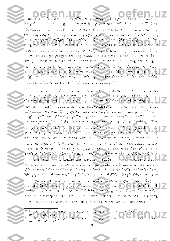 shevalaridan   biridagi   ish   hujjatlarida   va   sayyoh   Shtayn   tomonidan   Buluntsir
bo’yidagi hududda topilgan, o’sha paytda u yuzgaa yaqin edi. Bu hujjatlar tili O rtaʻ
Osiyoda   topilgan   buddist,   manixey   va   xristian   diniy   adabiyotining   ancha   keyingi
(VII asrga tegishli) yodgorliklari tiliga yaqinlashtiriladi fanda bu til Turkistonning
musulmongacha   bo lgan   ikki   adabiy   tilidan   biri   nomi   bilan   “so g d   tili”   deb	
ʻ ʻ ʻ
atalgan, bu til haqida XI asr musulmon olimi Beruniy so g diylar va xorazmliklar	
ʻ ʻ
taqvimi   haqida   ma lumot   beradi   va   so g diy   kalendarining   muddatlari   O rta	
ʼ ʻ ʻ ʻ
Osiyodan topilgan yodgorliklarning muddatlari bilan mos kelgan. Hozirgacha faqat
Xitoy   Turkistoni   viloyatlari   bu   topilmalar   Samarqanddan   Xitoygacha   bo’lgan
barcha   hududlarda   keng   tarqalgan,   degan   fikrni   bildirgan.   Arablar   istilosidan
oldingi   davr   uchun   bizda   Xitoy   va   musulmonlar   so g dlar   tomonidan   so zning	
ʻ ʻ ʻ
to g ri ma nosida qurilgan mustamlakalar, ya ni Zarafshon qirg oqlari kabi chekka	
ʻ ʻ ʼ ʼ ʻ
hududlarda tashkil etilganligi to g risida xabarlar bor.	
ʻ ʻ 119
Ptolemey   ma’lumotlaridan   shunday   xulosaga   kelish   mumkinki,
so’g’dlarning   Xitoy   bilan   savdodagi   ishtiroki   o’sha   paytda   ikkinchi   darajali
ahamiyatga   ega   edi.   Unda   So g diyona   karvonlarining   Amudaryoning   yuqori
ʻ ʻ
havzasining  tog li   hududlarida Baqtriyadan  kelgan  karvonlarga  qo shilishi   haqida	
ʻ ʻ
so z boradi. Marvdan Chorjuy, Samarqand va Farg’ona orqali o’tadigan to’g’ridan-	
ʻ
to’g’ri   yo’l   va   shimoliy   yo’llar   yunonlar   uchun   noma’lum   bo’lib   qoldi.
Ptolemeyning   O rta   Osiyo   shaharlari   va   ularning   joylashuvi   haqidagi   fikri	
ʻ
nihoyatda   noaniq   edi.   U   “Maroqandaliklar”   u   tomonidan   So’g’diyonada   emas,
balki   Baqtriyada,  bundan  tashqari,   ushbu  mintaqaning  asosiy  shahri  Zariaspaning
janubida   joylashgan.   Ptolemey   Zariaspani   Baqtradan   ajratib,   Zariaspani   44°
Baqtriya poytaxti 41°, Marakandani shimoliy kenglik 39° da joylashtiradi. Bunday
sharoitda Samarqandning kengligini juda to’g’ri aniqlashni tasodif deb e’tirof etish
kerak   va   ba’zan   bildirilgan   fikrga   zid   ravishda,   Samarqandning   o’zida   hech   kim
tomonidan astronomik kuzatuvlar amalga oshirilganligini ko’rsatmasa ham bo’ladi.
Samarqand   o’rnida   bu   davrda   shahar   qolgani   shubhali.   G arb   bilan   Samarqand	
ʻ
shisha   sanoatining   boshlanishini   belgilab   berdi.   Buni   arxeologik   topilmalar   ham,
Xitoy yangiliklari ham tasdiqlaydi. “Kichik Xan tarixi”da “Rangli shishalar”  Rim
imperiyasidan   eksport   qilinadigan   mahsulotlar   orasida   qayd   etilgan.   Keyingi
manbalarda   V   asrdan   boshlab,   Yuechjilar   mamlakatida   shisha   ishlab   chiqarish
haqida   so’z   boradi   va   bu   shisha   “o’zining   yorqinligi   bilan   G’arb   davlatlaridan
eksport   qilinadigan   oynadan   ustun   turadi”.   Xitoyliklar   Markaziy   Osiyoning
shimoliy hududlarida shisha ishlab chiqarish haqida ma’lumotlar berilmaydi. 120
119
   В.В. Бартольд. История культурной жизни Туркистан. Домусульманской период. Сочинения 9-ти томах   
II , часть 1. М.: 1963 -с183
120
  В.В. Бартольд. История культурной жизни Туркистан. Домусульманской период. Сочинения 9-ти томах   
II , часть 1. М.: 1963 -с   186
50 