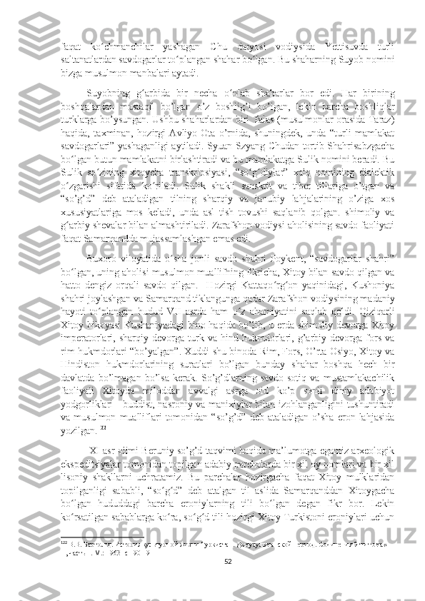 faqat   ko chmanchilar   yashagan   Chu   daryosi   vodiysida   Yettisuvda   turliʻ
saltanatlardan savdogarlar to plangan shahar bo lgan. Bu shaharning Suyob nomini	
ʻ ʻ
bizga musulmon manbalari aytadi. 
Suyobning   g arbida   bir   necha   o nlab   shaharlar   bor   edi.   Har   birining	
ʻ ʻ
boshqalardan   mustaqil   bo’lgan   o’z   boshlig’i   bo’lgan,   lekin   barcha   boshliqlar
turklarga bo’ysungan. Ushbu shaharlardan biri Talas (musulmonlar orasida Taraz)
haqida,   taxminan,   hozirgi   Avliyo-Ota   o’rnida,   shuningdek,   unda   “turli   mamlakat
savdogarlari” yashaganligi aytiladi. Syuan Szyang Chudan tortib Shahrisabzgacha
bo lgan butun mamlakatni birlashtiradi va bu mamlakatga Sulik nomini beradi. Bu	
ʻ
Sulik   so zining   xitoycha   transkripsiyasi,   “so g diylar”   xalq   nomining   dialektik	
ʻ ʻ ʻ
o zgarishi   sifatida   ko riladi.   Sulik   shakli   sanskrit   va   tibet   tillariga   o’tgan   va	
ʻ ʻ
“so’g’d”   deb   ataladigan   tilning   sharqiy   va   janubiy   lahjalarining   o’ziga   xos
xususiyatlariga   mos   keladi,   unda   asl   tish   tovushi   saqlanib   qolgan.   shimoliy   va
g arbiy shevalar bilan almashtiriladi. Zarafshon vodiysi aholisining savdo faoliyati
ʻ
faqat Samarqandda mujassamlashgan emas edi. 
Buxoro   viloyatida   o sha   jonli   savdo   shahri   Poykent,   “savdogarlar   shahri”	
ʻ
bo lgan, uning aholisi musulmon muallifning fikricha, Xitoy bilan savdo qilgan va	
ʻ
hatto   dengiz   orqali   savdo   qilgan.     Hozirgi   Kattaqo rg on   yaqinidagi,   Kushoniya	
ʻ ʻ
shahri joylashgan va Samarqand tiklangunga qadar Zarafshon vodiysining madaniy
hayoti   to plangan   hudud   VII   asrda   ham   o z   ahamiyatini   saqlab   qoldi.   Qiziqarli	
ʻ ʻ
Xitoy hikoyasi  Kushaniyadagi  bino haqida bo’lib, u erda shimoliy devorga Xitoy
imperatorlari,   sharqiy   devorga   turk   va   hind   hukmdorlari,   g’arbiy   devorga   fors   va
rim hukmdorlari “bo’yalgan”. Xuddi shu binoda Rim, Fors, O’rta Osiyo, Xitoy va
Hindiston   hukmdorlarining   suratlari   bo’lgan   bunday   shahar   boshqa   hech   bir
davlatda   bo’lmagan   bo’lsa   kerak.   So’g’dlarning   savdo-sotiq   va   mustamlakachilik
faoliyati   Xitoyda   miloddan   avvalgi   asrga   oid   ko’p   sonli   diniy   adabiyot
yodgorliklari - buddist, nasroniy va manixiylar bilan izohlanganligini tushuntiradi
va  musulmon   mualliflari   tomonidan   “so’g’d”   deb  ataladigan   o’sha   eron  lahjasida
yozilgan. 122
 XI asr olimi Beruniy so’g’d taqvimi haqida ma’lumotga egamiz arxeologik
ekspeditsiyalar tomonidan topilgan adabiy parchalarda bir xil oy nomlari va bir xil
lisoniy   shakllarni   uchratamiz.   Bu   parchalar   hozirgacha   faqat   Xitoy   mulklaridan
topilganligi   sababli,   “so g d”   deb   atalgan   til   aslida   Samarqanddan   Xitoygacha	
ʻ ʻ
bo lgan   hududdagi   barcha   eroniylarning   tili   bo lgan   degan   fikr   bor.   Lekin	
ʻ ʻ
ko rsatilgan sabablarga ko ra, so g d tili hozirgi Xitoy Turkistoni eroniylari uchun
ʻ ʻ ʻ ʻ
122
  В.В. Бартольд. История культурной жизни Туркистан. Домусульманской период. Сочинения 9-ти томах   
II , часть 1. М.: 1963 -с 190-191
52 