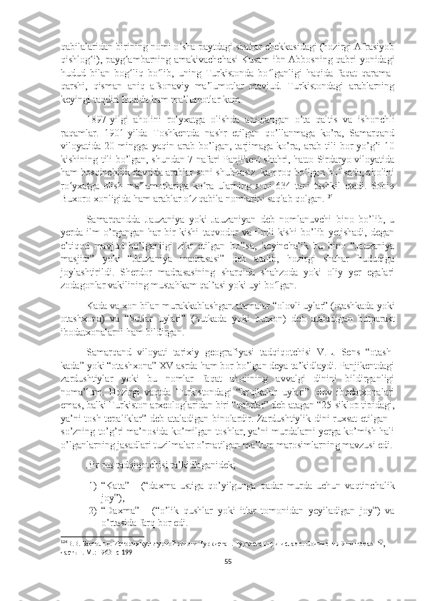 qabilalaridan birining nomi o sha paytdagi shahar chekkasidagi (hozirgi Afrasiyobʻ
qishlog i), payg ambarning amakivachchasi Kusam ibn Abbosning qabri yonidagi	
ʻ ʻ
hudud   bilan   bog liq   bo lib,   uning   Turkistonda   bo lganligi   haqida   faqat   qarama-	
ʻ ʻ ʻ
qarshi,   qisman   aniq   afsonaviy   ma’lumotlar   mavjud.   Turkistondagi   arablarning
keyingi taqdiri haqida ham ma’lumotlar kam. 
1897-yilgi   aholini   ro’yxatga   olishda   aniqlangan   o’ta   qaltis   va   ishonchli
raqamlar.   1901-yilda   Toshkentda   nashr   etilgan   qo’llanmaga   ko’ra,   Samarqand
viloyatida   20   mingga   yaqin   arab   bo’lgan,   tarjimaga   ko’ra,   arab   tili   bor-yo’g’i   10
kishining tili bo’lgan, shundan 7 nafari Panjikent shahri, hatto Sirdaryo viloyatida
ham bosqinchilik davrida arablar soni shubhasiz  kamroq bo lgan bo lsada, aholini	
ʻ ʻ
ro yxatga   olish   ma lumotlariga   ko ra   ularning   soni   634   tani   tashkil   etadi.   Sobiq	
ʻ ʼ ʻ
Buxoro xonligida ham arablar o z qabila nomlarini saqlab qolgan.	
ʻ 124
Samarqandda   Jauzaniya   yoki   Jauzaniyan   deb   nomlanuvchi   bino   bo’lib,   u
yerda   ilm   o’rgangan   har   bir   kishi   taqvodor   va   ilmli   kishi   bo’lib   yetishadi,   degan
e’tiqod   mavjud   bo’lganligi   zikr   etilgan   bo’lsa,   keyinchalik   bu   bino   “Jauzaniya
masjidi”   yoki   “Jauzaniya   madrasasi”   deb   atalib,   hozirgi   shahar   hududiga
joylashtirildi.   Sherdor   madrasasining   sharqida   shahzoda   yoki   oliy   yer   egalari
zodagonlar vakilining mustahkam qal asi yoki uyi bo lgan.	
ʼ ʻ
Kada va xon bilan murakkablashgan atamalar “olovli uylar” (otashkada yoki
otashxona)   va   “butlar   uylari”   (butkada   yoki   butxon)   deb   ataladigan   butparast
ibodatxonalarni ham bildirgan.
Samarqand   viloyati   tarixiy   geografiyasi   tadqiqotchisi   V.L.   Sens   “otash-
kada” yoki “otashxona” XV asrda ham bor bo’lgan deya ta’kidlaydi. Panjikentdagi
zardushtiylar   yoki   bu   nomlar   faqat   aholining   avvalgi   dinini   bildirganligi
noma’lum.   Hozirgi   vaqtda   Turkistondagi   “krujkalar   uylari”   olov   ibodatxonalari
emas, balki Turkiston arxeologlaridan biri “qabrlar” deb atagan “25-siklop tipidagi,
ya’ni tosh tepaliklar” deb ataladigan binolardir. Zardushtiylik dini ruxsat etilgan -
so’zning to’g’ri ma’nosida ko’milgan toshlar, ya’ni murdalarni yerga ko’mish hali
o’lganlarning jasadlari tuzilmalar o’rnatilgan ma’lum marosimlarning mavzusi edi.
Bir rus tadqiqotchisi ta’kidlaganidek;
1) “Kata”   -   (“daxma   ustiga   qo’yilgunga   qadar   murda   uchun   vaqtinchalik
joy”), 
2) “Daxma”   -   (“o’lik   qushlar   yoki   itlar   tomonidan   yeyiladigan   joy”)   va
o’rtasida farq bor edi. 
124
В.В. Бартольд. История культурной жизни Туркистан. Туркестан при исламе. Сочинения 9-ти томах    II , 
часть 1. М.: 1963 -с  199
55 