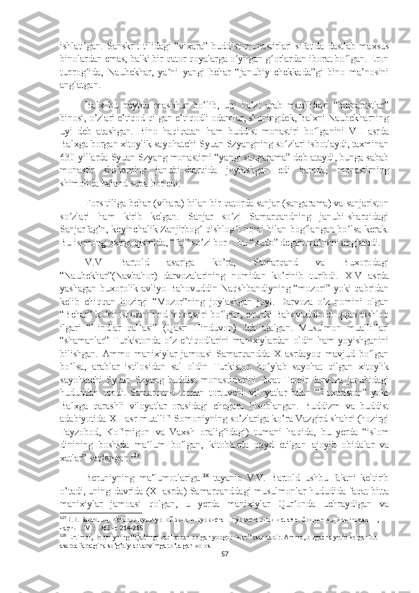 ishlatilgan.   Sanskrit   tilidagi   “vixara”   buddist   monastirlari   sifatida   dastlab   maxsus
binolardan emas, balki bir qator qoyalarga o yilgan g orlardan iborat bo lgan. Eronʻ ʻ ʻ
tuprog ida,   Naubekhar,   ya ni   yangi   behar   “janubiy   chekkada”gi   bino   ma’nosini	
ʻ ʼ
anglatgan. 
Balx   bu   paytda   mashhur   bo’lib,   uni   ba’zi   arab   mualliflari   “butparastlar”
binosi, o’zlari e’tiqod qilgan e’tiqodli odamlar, shuningdek, Balxni Naubekharning
uyi   deb   atashgan.   Bino   haqiqatan   ham   buddist   monastiri   bo lganini   VII   asrda	
ʻ
Balxga borgan xitoylik sayohatchi Syuan Szyangning so zlari isbotlaydi, taxminan	
ʻ
630-yillarda Syuan Szyang monastirni “yangi sangarama” deb ataydi, bunga sabab
monastir   shaharning   janubi-sharqida   joylashgan   edi   hamda,   monastirning
shimolida baland supa bor edi.
Fors tiliga behar (vihara) bilan bir qatorda sanjar (sangarama) va sanjariston
so zlari   ham   kirib   kelgan.   Sanjar   so zi   Samarqandning   janubi-sharqidagi	
ʻ ʻ
Sanjarfag’n, keyinchalik Zanjirbog  qishlog i nomi bilan bog langan bo lsa kerak.	
ʻ ʻ ʻ ʻ
Bu ismning oxirgi qismida, “faj” so’zi bor -  bu “xudo” degan ma’noni anglatadi. 
V.V   Bartold   asariga   ko’ra,   Samarqand   va   Buxorodagi
“Naubekhar”(Navbahor)   darvozalarining   nomidan   ko’rinib   turibdi.   XIV   asrda
yashagan buxorolik avliyo Bahovuddin Naqshbandiyning “mozori” yoki qabridan
kelib   chiqqan   hozirgi   “Mozor”ning   joylashgan   joyi.   Darvoza   o z   nomini   olgan	
ʻ
“Behar” ko rinishidan hind monastiri bo lgan, chunki Bahovuddin chiqqan qishloq	
ʻ ʻ
ilgari   “Hindlar   qal asi”   (Qasri   Hinduvon)   deb   atalgan.   Musulmon   mualliflari	
ʼ
“shamanlar”   Turkistonda   o z   e tiqodlarini   manixiylardan   oldin   ham   yoyishganini	
ʻ ʼ
bilishgan.   Ammo   manixiylar   jamoasi   Samarqandda   X   asrdayoq   mavjud   bo lgan	
ʻ
bo lsa,   arablar   istilosidan   sal   oldin   Turkiston   bo ylab   sayohat   qilgan   xitoylik	
ʻ ʻ
sayohatchi   Syuan   Szyang   buddist   monastirlarini   faqat   Temir   darvoza   janubidagi
hududdan   topdi.   Samarqand   tomon   tortuvchi   viloyatlar   bilan   “Toxariston”   yoki
Balxga   qarashli   viloyatlar   orasidagi   chegara   hisoblangan.   Buddizm   va   buddist
adabiyotida XII asr muallifi Somoniyning so’zlariga ko’ra Vazgird shahri (hozirgi
Fayzobod,   Kofirnigon   va   Vaxsh   oralig idagi)   tumani   haqida,   bu   yerda   “islom	
ʻ
dinining   boshida   ma lum   bo lgan,   kitoblarda   qayd   etilgan   ajoyib   obidalar   va	
ʼ ʻ
xatlar” saqlangan. 127
Beruniyning   ma’lumotlariga 128
  tayanib   V.V.   Bartold   ushbu   faktni   keltirib
o’tadi, uning davrida (XI asrda) Samarqanddagi musulmonlar hududida faqat bitta
manixiylar   jamoasi   qolgan,   u   yerda   manixiylar   Qur onda   uchraydigan   va	
ʼ
127
В.В. Бартольд. История культурной жизни Туркистан. Туркестан при исламе. Сочинения 9-ти томах  II, 
часть 1. М.: 1963 -с  214-215
128
 Ehtimol, Beruniyning “Qadimgi xaqllardan qolgan yodgorliklar” asaridadir. Ammo, bizgacha yetib kelgan bu 
asarda faqatgina so’g’diylar taqvimga to’talgan xolos.
57 