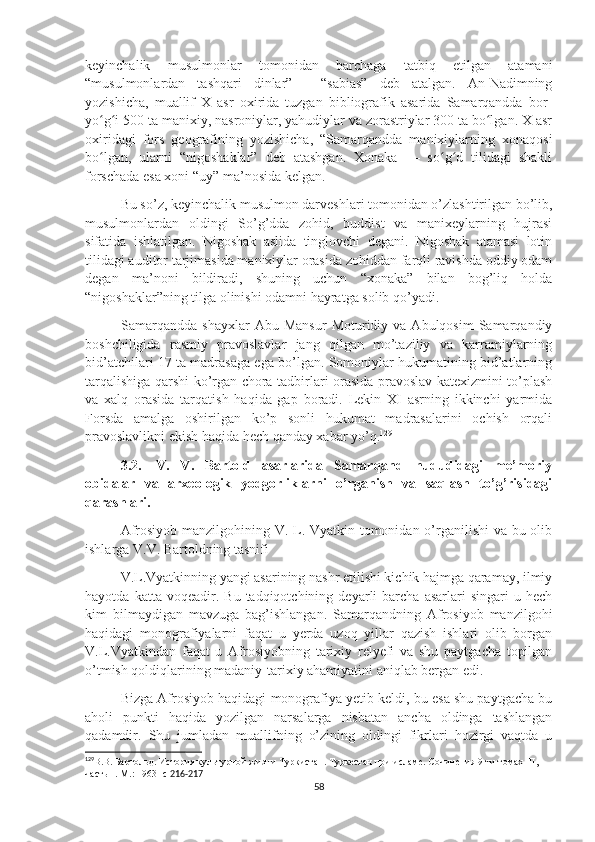 keyinchalik   musulmonlar   tomonidan   barchaga   tatbiq   etilgan   atamani
“musulmonlardan   tashqari   dinlar”   -   “sabias”   deb   atalgan.   An-Nadimning
yozishicha,   muallif   X   asr   oxirida   tuzgan   bibliografik   asarida   Samarqandda   bor-
yo g i 500 ta manixiy, nasroniylar, yahudiylar va zorastriylar 300 ta bo lgan. X asrʻ ʻ ʻ
oxiridagi   fors   geografining   yozishicha,   “Samarqandda   manixiylarning   xonaqosi
bo lgan,   ularni   “nigoshaklar”   deb   atashgan.   Xonaka   —   so g d   tilidagi   shakli
ʻ ʻ ʻ
forschada esa xoni “uy” ma’nosida kelgan. 
Bu so’z, keyinchalik musulmon darveshlari tomonidan o’zlashtirilgan bo’lib,
musulmonlardan   oldingi   So’g’dda   zohid,   buddist   va   manixeylarning   hujrasi
sifatida   ishlatilgan.   Nigoshak   aslida   tinglovchi   degani.   Nigoshak   atamasi   lotin
tilidagi auditor tarjimasida manixiylar orasida zohiddan farqli ravishda oddiy odam
degan   ma’noni   bildiradi,   shuning   uchun   “xonaka”   bilan   bog’liq   holda
“nigoshaklar”ning tilga olinishi odamni hayratga solib qo’yadi.
Samarqandda   shayxlar  Abu  Mansur   Moturidiy  va  Abulqosim  Samarqandiy
boshchiligida   rasmiy   pravoslavlar   jang   qilgan   mo’taziliy   va   karramiylarning
bid’atchilari 17 ta madrasaga ega bo’lgan. Somoniylar hukumatining bid’atlarning
tarqalishiga qarshi ko’rgan chora-tadbirlari orasida pravoslav katexizmini to’plash
va   xalq   orasida   tarqatish   haqida   gap   boradi.   Lekin   XI   asrning   ikkinchi   yarmida
Forsda   amalga   oshirilgan   ko’p   sonli   hukumat   madrasalarini   ochish   orqali
pravoslavlikni ekish haqida hech qanday xabar yo’q. 129
3.2. V.   V.   Bartold   asarlarida   Samarqand   hududidagi   me’moriy
obidalar   va   arxeologik   yodgorliklarni   o’rganish   va   saqlash   to’g’risidagi
qarashlari.
Afrosiyob manzilgohining V. L. Vyatkin tomonidan o’rganilishi  va bu olib
ishlarga V.V. Bartoldning tasnifi
V.L.Vyatkinning yangi asarining nashr etilishi kichik hajmga qaramay, ilmiy
hayotda   katta  voqeadir.   Bu  tadqiqotchining   deyarli   barcha   asarlari   singari   u  hech
kim   bilmaydigan   mavzuga   bag’ishlangan.   Samarqandning   Afrosiyob   manzilgohi
haqidagi   monografiyalarni   faqat   u   yerda   uzoq   yillar   qazish   ishlari   olib   borgan
V.L.Vyatkindan   faqat   u   Afrosiyobning   tarixiy   relyefi   va   shu   paytgacha   topilgan
o’tmish qoldiqlarining madaniy-tarixiy ahamiyatini aniqlab bergan edi.
Bizga Afrosiyob haqidagi monografiya yetib keldi, bu esa shu paytgacha bu
aholi   punkti   haqida   yozilgan   narsalarga   nisbatan   ancha   oldinga   tashlangan
qadamdir.   Shu   jumladan   muallifning   o’zining   oldingi   fikrlari   hozirgi   vaqtda   u
129
В.В. Бартольд. История культурной жизни Туркистан. Туркестан при исламе. Сочинения 9-ти томах    II , 
часть 1. М.: 1963 -с  216-217
58 