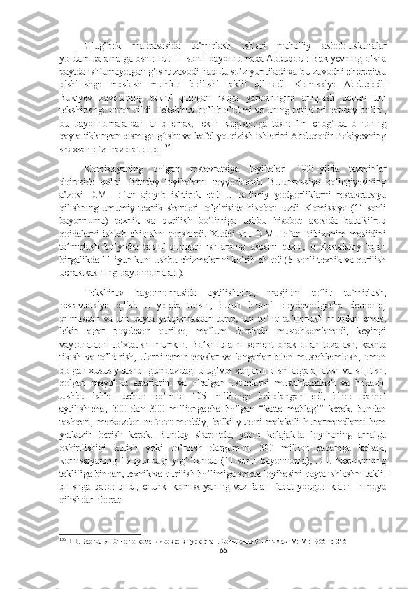 Ulug’bek   madrasasida   ta’mirlash   ishlari   mahalliy   asbob-uskunalar
yordamida amalga oshirildi. 11-sonli bayonnomada Abduqodir Bakiyevning o’sha
paytda ishlamayotgan g’isht zavodi haqida so’z yuritiladi va bu zavodni cherepitsa
pishirishga   moslash   mumkin   bo’lishi   taklif   qilinadi.   Komissiya   Abduqodir
Bakiyev   zavodining   taklif   qilingan   ishga   yaroqliligini   aniqlash   uchun   uni
tekshirishga qaror qildi. Tekshiruv bo’lib o’tdimi va uning natijalari qanday bo’ldi,
bu   bayonnomalardan   aniq   emas,   lekin   Registonga   tashrifim   chog ida   binoningʻ
qayta tiklangan qismiga g isht va kafel yotqizish ishlarini Abduqodir Bakiyevning	
ʻ
shaxsan o zi nazorat qildi.	
ʻ 136
Komissiyaning   qolgan   restavratsiya   loyihalari   1920-yilda   taxminlar
doirasida   qoldi.   Bunday   loyihalarni   tayyorlashda   Butunrossiya   kollegiyasining
a’zosi   D.M.   Iofan   ajoyib   ishtirok   etdi   u   qadimiy   yodgorliklarni   restavratsiya
qilishning   umumiy   texnik   shartlari   to’g’risida   hisobot   tuzdi.   Komissiya   (11-sonli
bayonnoma)   texnik   va   qurilish   bo’limiga   ushbu   hisobot   asosida   batafsilroq
qoidalarni   ishlab   chiqishni   topshirdi.   Xuddi   shu   D.M.   Iofan   Bibixonim   masjidini
ta’mirlash   bo’yicha   taklif   qilingan   ishlarning   asosini   tuzdi,   u   Kastalskiy   bilan
birgalikda 11-iyun kuni ushbu chizmalarini ko’rib chiqdi (5-sonli texnik va qurilish
uchastkasining bayonnomalari). 
Tekshiruv   bayonnomasida   aytilishicha,   masjidni   to liq   ta mirlash,	
ʻ ʼ
restavratsiya   qilish   u   yoqda   tursin,   butun   binoni   poydevorigacha   demontaj
qilmasdan   va   uni   qayta   yotqizmasdan   turib,   uni   to liq   ta mirlash   mumkin   emas,	
ʻ ʼ
lekin   agar   poydevor   qurilsa,   ma lum   darajada   mustahkamlanadi,   keyingi	
ʼ
vayronalarni  to xtatish  mumkin.  Bo’shliqlarni   sement   ohak  bilan  tozalash,   kashta	
ʻ
tikish   va   to’ldirish,   ularni   temir   qavslar   va   langarlar   bilan   mustahkamlash,   omon
qolgan xususiy tashqi gumbazdagi ulug’vor xanjarni qismlarga ajratish va siljitish,
qolgan   mayolika   astarlarini   va   o’ralgan   ustunlarni   mustahkamlash   va   hokazo.
Ushbu   ishlar   uchun   qo’mita   105   millionga   baholangan   edi,   biroq   darhol
aytilishicha,   200   dan   300   milliongacha   bo’lgan   “katta   mablag’”   kerak,   bundan
tashqari,   markazdan   nafaqat   moddiy,   balki   yuqori   malakali   hunarmandlarni   ham
yetkazib   berish   kerak.   Bunday   sharoitda,   yaqin   kelajakda   loyihaning   amalga
oshirilishini   kutish   yoki   qo’rqish   dargumon.   300   million   raqamga   kelsak,
komissiyaning   19-iyundagi   yig’ilishida   (11-sonli   bayonnoma),   D.I.   Nechkinning
taklifiga binoan, texnik va qurilish bo’limiga smeta loyihasini qayta ishlashni taklif
qilishga   qaror   qildi,   chunki   komissiyaning   vazifalari   faqat   yodgorliklarni   himoya
qilishdan iborat.
136
  В.В. Бартольд.  Отчет о командировке в Туркестан . Сочинения 9-ти томах  IV :  M .: 1966 – c  246
66 