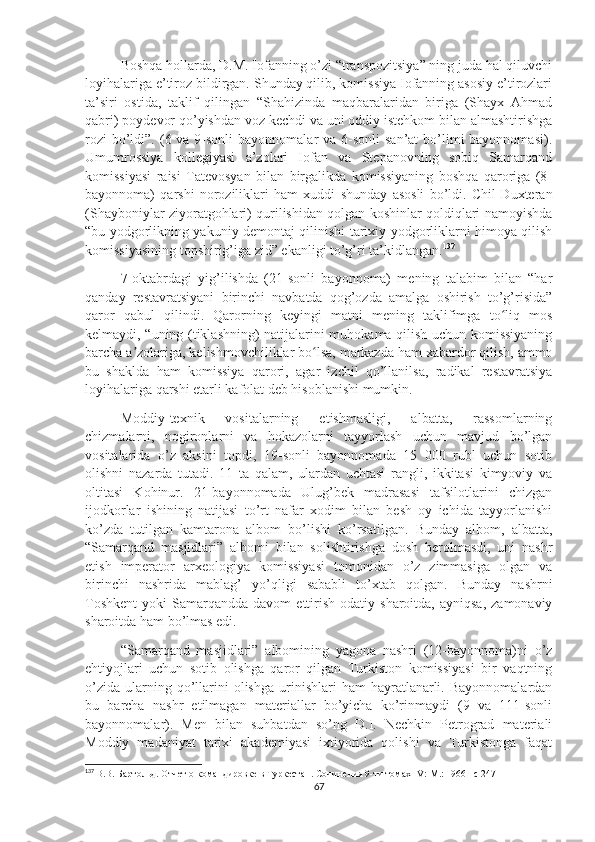 Boshqa hollarda, D.M. Iofanning o’zi “transpozitsiya” ning juda hal qiluvchi
loyihalariga e’tiroz bildirgan. Shunday qilib, komissiya Iofanning asosiy e’tirozlari
ta’siri   ostida,   taklif   qilingan   “Shahizinda   maqbaralaridan   biriga   (Shayx   Ahmad
qabri) poydevor qo’yishdan voz kechdi va uni oddiy istehkom bilan almashtirishga
rozi  bo’ldi”. (6 va 9-sonli  bayonnomalar  va 6-sonli  san’at  bo’limi  bayonnomasi).
Umumrossiya   kollegiyasi   a’zolari   Iofan   va   Stepanovning   sobiq   Samarqand
komissiyasi   raisi   Tatevosyan   bilan   birgalikda   komissiyaning   boshqa   qaroriga   (8-
bayonnoma)   qarshi   noroziliklari   ham   xuddi   shunday   asosli   bo’ldi.   Chil-Duxteran
(Shayboniylar ziyoratgohlari) qurilishidan qolgan koshinlar qoldiqlari namoyishda
“bu yodgorlikning yakuniy demontaj qilinishi tarixiy yodgorliklarni himoya qilish
komissiyasining topshirig’iga zid” ekanligi to’g’ri ta’kidlangan. 137
7-oktabrdagi   yig’ilishda   (21-sonli   bayonnoma)   mening   talabim   bilan   “har
qanday   restavratsiyani   birinchi   navbatda   qog’ozda   amalga   oshirish   to’g’risida”
qaror   qabul   qilindi.   Qarorning   keyingi   matni   mening   taklifimga   to liq   mosʻ
kelmaydi, “uning (tiklashning) natijalarini muhokama qilish uchun komissiyaning
barcha a zolariga, kelishmovchiliklar bo lsa, markazda ham xabardor qilish, ammo	
ʼ ʻ
bu   shaklda   ham   komissiya   qarori,   agar   izchil   qo’llanilsa,   radikal   restavratsiya
loyihalariga qarshi etarli kafolat deb hisoblanishi mumkin.
Moddiy-texnik   vositalarning   etishmasligi,   albatta,   rassomlarning
chizmalarni,   nogironlarni   va   hokazolarni   tayyorlash   uchun   mavjud   bo’lgan
vositalarida   o’z   aksini   topdi,   19-sonli   bayonnomada   15   000   rubl   uchun   sotib
olishni   nazarda   tutadi.   11   ta   qalam,   ulardan   uchtasi   rangli,   ikkitasi   kimyoviy   va
oltitasi   Kohinur.   21-bayonnomada   Ulug’bek   madrasasi   tafsilotlarini   chizgan
ijodkorlar   ishining   natijasi   to’rt   nafar   xodim   bilan   besh   oy   ichida   tayyorlanishi
ko’zda   tutilgan   kamtarona   albom   bo’lishi   ko’rsatilgan.   Bunday   albom,   albatta,
“Samarqand   masjidlari”   albomi   bilan   solishtirishga   dosh   berolmasdi,   uni   nashr
etish   imperator   arxeologiya   komissiyasi   tomonidan   o’z   zimmasiga   olgan   va
birinchi   nashrida   mablag’   yo’qligi   sababli   to’xtab   qolgan.   Bunday   nashrni
Toshkent   yoki   Samarqandda   davom   ettirish   odatiy  sharoitda,  ayniqsa,   zamonaviy
sharoitda ham bo’lmas edi. 
“Samarqand   masjidlari”   albomining   yagona   nashri   (12-bayonnoma)ni   o’z
ehtiyojlari   uchun   sotib   olishga   qaror   qilgan   Turkiston   komissiyasi   bir   vaqtning
o’zida   ularning  qo’llarini  olishga   urinishlari  ham  hayratlanarli.  Bayonnomalardan
bu   barcha   nashr   etilmagan   materiallar   bo’yicha   ko’rinmaydi   (9   va   111-sonli
bayonnomalar).   Men   bilan   suhbatdan   so’ng   D.I.   Nechkin   Petrograd   materiali
Moddiy   madaniyat   tarixi   akademiyasi   ixtiyorida   qolishi   va   Turkistonga   faqat
137
  В.В. Бартольд.  Отчет о командировке в Туркестан . Сочинения 9-ти томах  IV :  M .: 1966 – c  247
67 