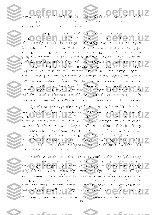 mavjud   fotosuratlar,   chizmalar,   cho’loqlar   va   boshqalarning   inventarini   jo’natish
mumkinligiga   to’liq   rozi   bo’ldi.   Akademiya   Turkiston   ishi   haqida   ham   xuddi
shunday ma’lumotlarni olish huquqiga ega bo’lardi.
Umuman olganda, Turkistonda Moddiy madaniyat tarixi akademigi borligi,
uning   huquq   va   burchlari   qo’mita   o’z   qudrati   bilan   allaqachon   keng   ko’lamli
ishlarni   amalga   oshirib,   Butunrossiya   hokimiyatiga   murojaat   qila   olgan   paytda
faqat   mendan   o’rganilgan   edi.   Vakillari   ushbu   ishlarda   ishtirok   etgan   kollegiya,
shuningdek,   Petrogradga   qaytib   kelganimdan   so’ng,   men   qo’mitada   qadimiy
yodgorliklarni   himoya   qilish   va   ta’mirlash   va   arxeologik   tadqiqotlarni   vaqtincha
jamlash uchun Bosh arxiv boshqarmasi  tomonidan yuborilgan ruxsatnoma haqida
bilib   oldim.   Shunga   qaramay,   Akademiyaning   huquqlari   tan   olingan.
Bayonnomalarda   qayd   etilgan   Samarqand   binolari   va   ularni   keyingi   o’rganish
haqida   so’z   yuritilgan   qarorlarda   Akademiya   haqida   aytilmagan,   ammo
bayonnomalar   nusxalarini   Akademiya   hisoboti   uchun   menga   topshirilganligining
o’zi   hal   qiluvchi   ahamiyatga   ega.   D.I.   Nechkin   menga   yo’llagan   maktubida,
umuman   olganda,   komissiya   tomonidan   belgilangan   barcha   ishlar   Moddiy
madaniyat   tarixi   akademiyasi   tomonidan   ma’qullanishi   va   uning   yuqori   ilmiy
vakolati tomonidan qo’llab-quvvatlanishiga umid bildiradi”, deb qo’shimcha qiladi
Qo’mita   va   komissiya   Akademiya   bilan   aloqani   yo’qotmaslik   uchun   bor
kuchini   sarflaydi.   Xuddi   shu   maktubda   “Turkistondagi   muzey   ishi   va   qadimiy
yodgorliklarni   muhofaza   qilish   bo’limi   to’g’risida”gi   nizom   tasdiqlangani,   bu
nizom   Akademiyaga   alohida   yuborilishi   va   unda   vakilning   ishtirok   etishi   ko’zda
tutilgani   kafedrada   ma’lum   qilingan.   Albatta,   Toshkent   shahrida   doimiy
propiskaga   ega   bo’lgan   Akademiyaning   ilmiy   xodimi   bo’lishi   mumkin,   bundan
tashqari,   Akademiya   Turkiston   ishlariga   rahbarlikni   o z   qo liga   to plash   uchun,ʻ ʻ ʻ
menimcha,   o z   orasidan   Turkiston   komissiyasini   tuzib,   agar   imkoni   bo lsa,	
ʻ ʻ
a zolarining   bir   qismini   Samarqandga   vaqtincha   jo natishi   kerak.   Bu   ishlar   sobiq	
ʼ ʻ
arxeologik ishlarida ishtirok etgan.  138
Komissiya   va   shuning   uchun   reja   bilan   yaxshi   tanish,   agar   Qo’mitaning
Samarqand   inshootlari   haqidagi   taxminlarida   Akademiyaning   moddiy   madaniyati
tarixi   to g ridan-to g ri   tilga   olinmagan   bo lsa,   unda   ishtirok   etish   zarurligi	
ʻ ʻ ʻ ʻ ʻ
to g risida   aniq   aytilgan.   Akademiyasi   vakili   Afrosiyob   o’rnida   taxmin   qilingan	
ʻ ʻ
qazishmalarda   oldingi,   mo g ullar   va   musulmonlargacha   bo lgan   Samarqandning	
ʻ ʻ ʻ
qoldig i,   Afrosiyob   uzoq   vaqtdan   beri   qazishmalar   ham   ko’p   marta	
ʻ
tadqiqotchilarning   e’tiborini   tortgan.   Jumladan,   Arxeologiya   komissiyasi   va
Rossiya   Markaziy   va   Sharqiy   Osiyoni   o’rganish   qo’mitasi   tomonidan   mahalliy
138
  В.В. Бартольд.  Отчет о командировке в Туркестан . Сочинения 9-ти томах  IV :  M .: 1966 – c  249
68 