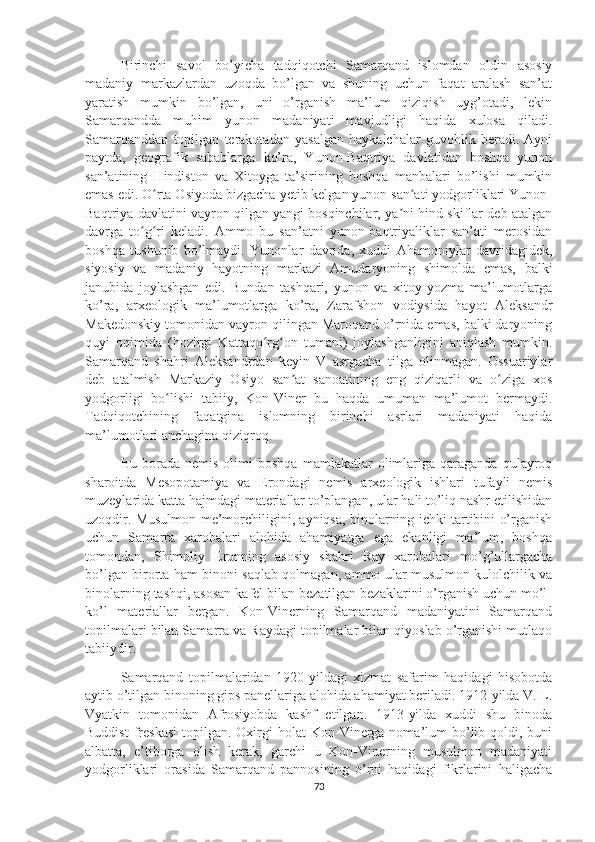 Birinchi   savol   bo’yicha   tadqiqotchi   Samarqand   islomdan   oldin   asosiy
madaniy   markazlardan   uzoqda   bo’lgan   va   shuning   uchun   faqat   aralash   san’at
yaratish   mumkin   bo’lgan,   uni   o’rganish   ma’lum   qiziqish   uyg’otadi,   lekin
Samarqandda   muhim   yunon   madaniyati   mavjudligi   haqida   xulosa   qiladi.
Samarqanddan   topilgan   terakotadan   yasalgan   haykalchalar   guvohlik   beradi.   Ayni
paytda,   geografik   sabablarga   ko’ra,   Yunon-Baqtriya   davlatidan   boshqa   yunon
san’atining   Hindiston   va   Xitoyga   ta’sirining   boshqa   manbalari   bo’lishi   mumkin
emas edi. O rta Osiyoda bizgacha yetib kelgan yunon san ati yodgorliklari Yunon-ʻ ʼ
Baqtriya davlatini vayron qilgan yangi bosqinchilar, ya ni hind-skiflar deb atalgan	
ʼ
davrga   to g ri   keladi.   Ammo   bu   san’atni   yunon-baqtriyaliklar   san’ati   merosidan	
ʻ ʻ
boshqa   tushunib   bo’lmaydi.   Yunonlar   davrida,   xuddi   Ahamoniylar   davridagidek,
siyosiy   va   madaniy   hayotning   markazi   Amudaryoning   shimolda   emas,   balki
janubida   joylashgan   edi.   Bundan   tashqari,   yunon   va   xitoy   yozma   ma’lumotlarga
ko’ra,   arxeologik   ma’lumotlarga   ko’ra,   Zarafshon   vodiysida   hayot   Aleksandr
Makedonskiy tomonidan vayron qilingan Maroqand o’rnida emas, balki daryoning
quyi   oqimida   (hozirgi   Kattaqo rg on   tumani)   joylashganligini   aniqlash   mumkin.	
ʻ ʻ
Samarqand   shahri   Aleksandrdan   keyin   V   asrgacha   tilga   olinmagan.   Ossuariylar
deb   atalmish   Markaziy   Osiyo   san at   sanoatining   eng   qiziqarli   va   o ziga   xos	
ʼ ʻ
yodgorligi   bo lishi   tabiiy,   Kon-Viner   bu   haqda   umuman   ma’lumot   bermaydi.	
ʻ
Tadqiqotchining   faqatgina   islomning   birinchi   asrlari   madaniyati   haqida
ma’lumotlari anchagina qiziqroq.
Bu   borada   nemis   olimi   boshqa   mamlakatlar   olimlariga   qaraganda   qulayroq
sharoitda   Mesopotamiya   va   Erondagi   nemis   arxeologik   ishlari   tufayli   nemis
muzeylarida katta hajmdagi materiallar to’plangan, ular hali to’liq nashr etilishidan
uzoqdir. Musulmon me’morchiligini, ayniqsa, binolarning ichki tartibini o’rganish
uchun   Samarra   xarobalari   alohida   ahamiyatga   ega   ekanligi   ma’lum,   boshqa
tomondan,   Shimoliy   Eronning   asosiy   shahri   Ray   xarobalari   mo’g’ullargacha
bo’lgan birorta ham binoni saqlab qolmagan, ammo ular musulmon kulolchilik va
binolarning tashqi, asosan kafel bilan bezatilgan bezaklarini o’rganish uchun mo’l-
ko’l   materiallar   bergan.   Kon-Vinerning   Samarqand   madaniyatini   Samarqand
topilmalari bilan Samarra va Raydagi topilmalar bilan qiyoslab o’rganishi mutlaqo
tabiiydir.
Samarqand   topilmalaridan   1920-yildagi   xizmat   safarim   haqidagi   hisobotda
aytib o’tilgan binoning gips panellariga alohida ahamiyat beriladi. 1912-yilda V. L.
Vyatkin   tomonidan   Afrosiyobda   kashf   etilgan.   1913-yilda   xuddi   shu   binoda
Buddist  freskasi   topilgan. Oxirgi  holat   Kon-Vinerga  noma’lum   bo’lib  qoldi, buni
albatta,   e’tiborga   olish   kerak,   garchi   u   Kon-Vinerning   musulmon   madaniyati
yodgorliklari   orasida   Samarqand   pannosining   o’rni   haqidagi   fikrlarini   haligacha
73 